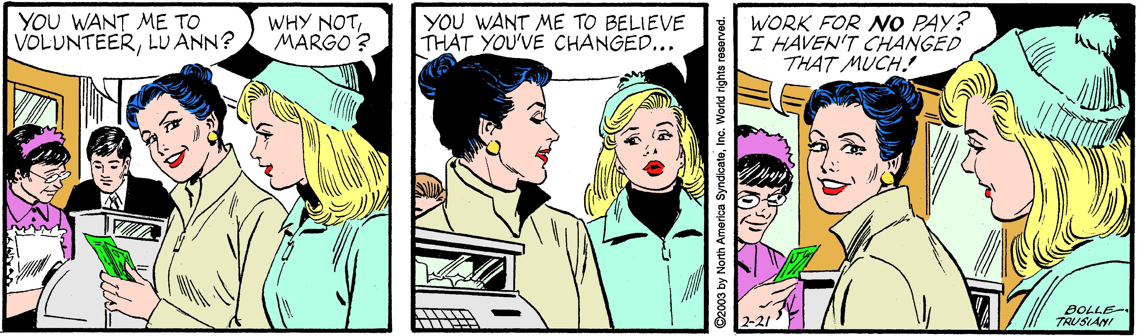 Font OCR: YOU WANT ME TO VOLUNTEERLU ANN? WHY NOTMARGO? YOU WANT ME TO BELIEVE THAT YOU'VE CHANGED... WORK FOR O PAY? I HAVEN'T CHANGED THAT MUCH. BOLLE TRUSIANI 2-21 ©2003 by North America SyndicateInc. World rights reserved. YOU WANT ME TO VOLUNTEERLU ANN? WHY NOTMARGO? YOU WANT ME TO BELIEVE THAT YOU'VE CHANGED... WORK FOR O PAY? I HAVEN'T CHANGED THAT MUCH. BOLLE TRUSIANI 2-21 ©2003 by North America SyndicateInc. World rights reserved.