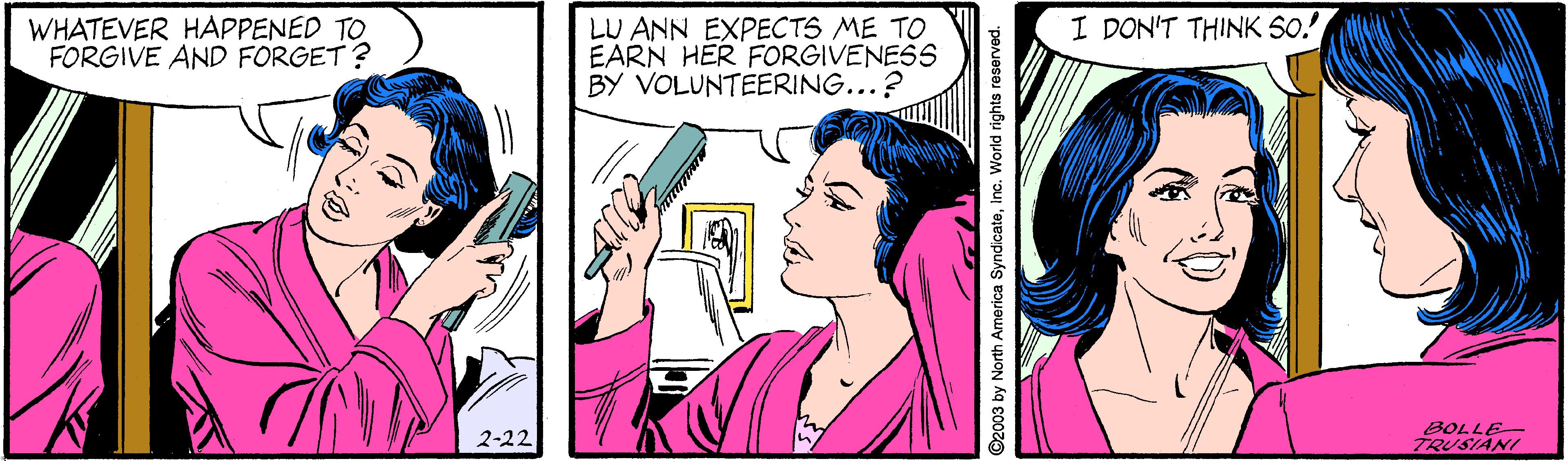 Interaction OCR: I DON'T THINK 50! WHATEVER HAPPENED TO FORGIVE AND FORGET ? LU ANN EXPECTS ME TO EARN HER FORGIVENESS BY VOLUNTEERING...? 2-22 BOLLE- TRUSIANI I DON'T THINK 50! WHATEVER HAPPENED TO FORGIVE AND FORGET ? LU ANN EXPECTS ME TO EARN HER FORGIVENESS BY VOLUNTEERING...? 2-22 BOLLE- TRUSIANI
