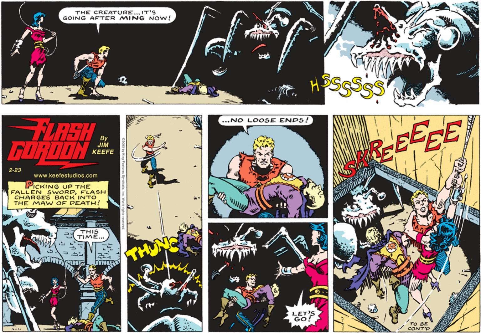 Comics OCR: THE CREATURE...IT'S GOING AFTER MING NOW! ...NO LO OSE ENDS! LASH GORDON BECE By JIM KEEFE 2-23 www.keefestudios.com PICKING UP THE FALLEN SWORDFLASH CHARGES BACK INTO THE MA W OF DEATH! THIS TIME….. LET'S GO TO BE CONT'D THE CREATURE...IT'S GOING AFTER MING NOW! ...NO LO OSE ENDS! LASH GORDON BECE By JIM KEEFE 2-23 www.keefestudios.com PICKING UP THE FALLEN SWORDFLASH CHARGES BACK INTO THE MA W OF DEATH! THIS TIME….. LET'S GO TO BE CONT'D