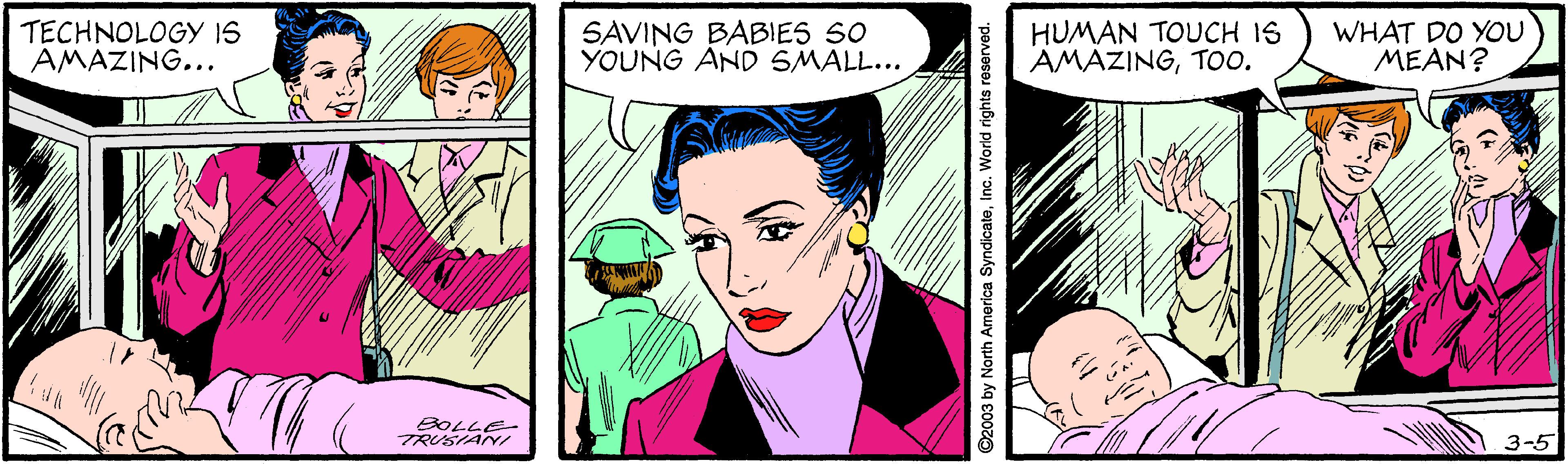 Jaw OCR: TECHNOLOGY IS AMAZING... SAVING BABIES S0 YOUNG AND SMALL... HUMAN TOUCH IS AMAZINGTOo. WHAT DO YOU MEAN? BOLLE- TRUSIANY/ 3-5 ©2003 by North America SyndicateInc. World rights reserved. TECHNOLOGY IS AMAZING... SAVING BABIES S0 YOUNG AND SMALL... HUMAN TOUCH IS AMAZINGTOo. WHAT DO YOU MEAN? BOLLE- TRUSIANY/ 3-5 ©2003 by North America SyndicateInc. World rights reserved.