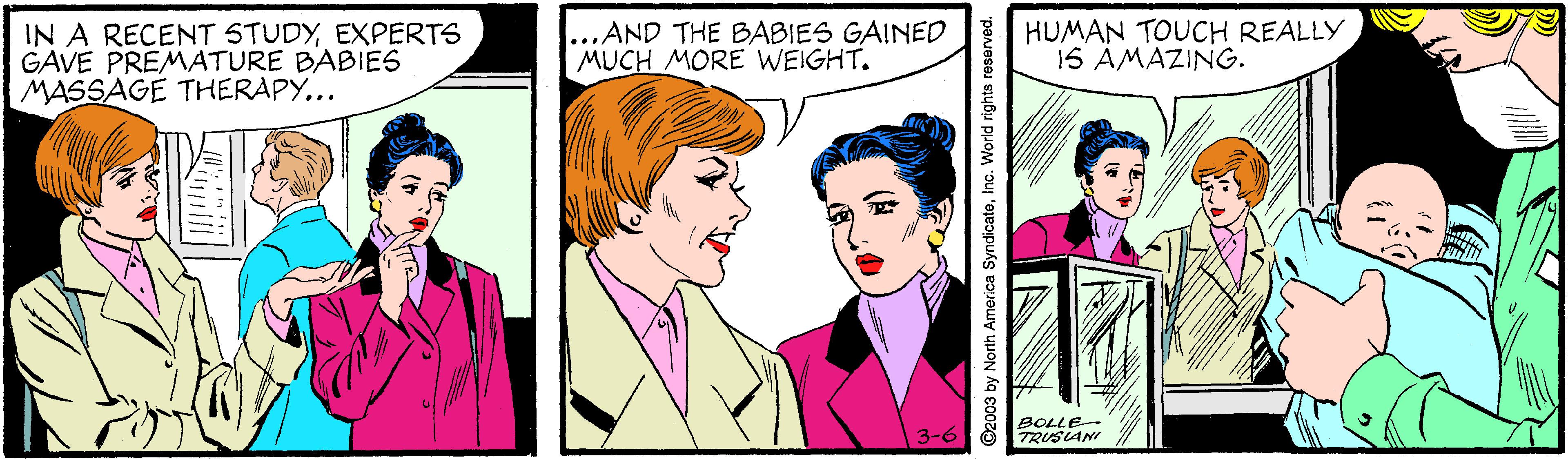 Jaw OCR: IN A RECENT STUDYEXPERTS GAVE PREMATURE BABIES MASSAGE THERAPY... ...AND THE BABIES GAINED MUCH MORE WEIGHT. HUMAN TOUCH REALLY 1S AMAZING. BOLLE TRUSLANI 3-6 ©2003 by North America SyndicateInc. World rights reserved. IN A RECENT STUDYEXPERTS GAVE PREMATURE BABIES MASSAGE THERAPY... ...AND THE BABIES GAINED MUCH MORE WEIGHT. HUMAN TOUCH REALLY 1S AMAZING. BOLLE TRUSLANI 3-6 ©2003 by North America SyndicateInc. World rights reserved.