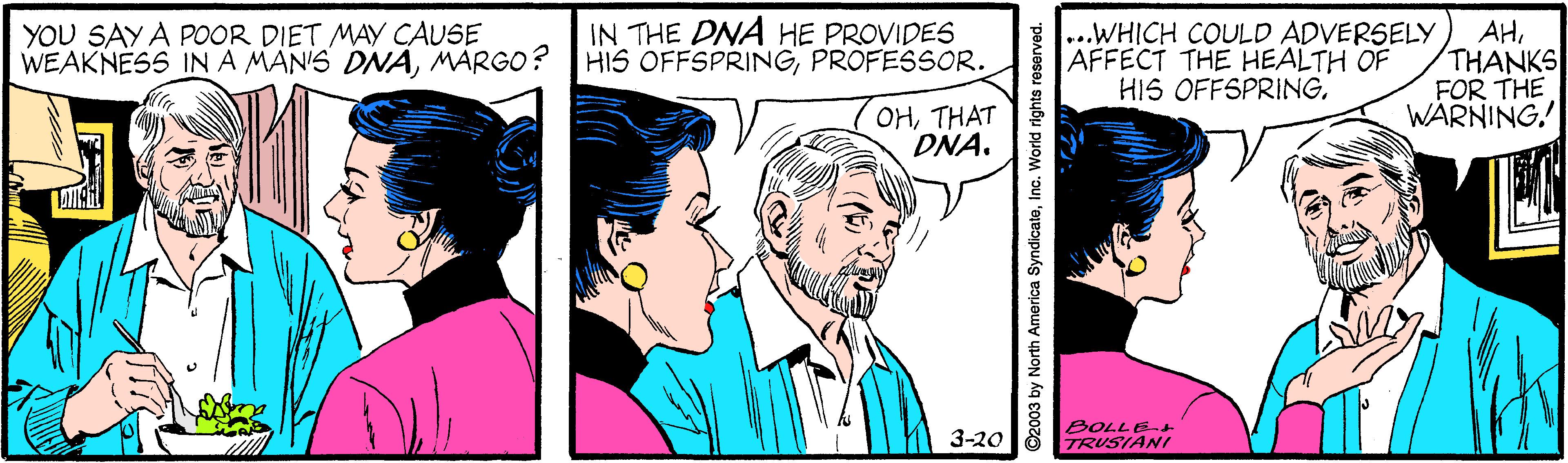 Line OCR: YOU SAY A POOR DIET MAY CAUSE WEAKNESS INA MAN'S DNAMARGO? IN THE DNA HE PROVIDES HIS OFFSPRINGPROFESSOR. ...WHICH COULD ADVERSELY AFFECT THE HEALTH OF HIS OFFSPRINGTHANKS FOR THE WARNING. OHTHAT DNA. 3-20 BOLLE TRUSIANI North America SyndicateInc. World rights YOU SAY A POOR DIET MAY CAUSE WEAKNESS INA MAN'S DNAMARGO? IN THE DNA HE PROVIDES HIS OFFSPRINGPROFESSOR. ...WHICH COULD ADVERSELY AFFECT THE HEALTH OF HIS OFFSPRINGTHANKS FOR THE WARNING. OHTHAT DNA. 3-20 BOLLE TRUSIANI North America SyndicateInc. World rights