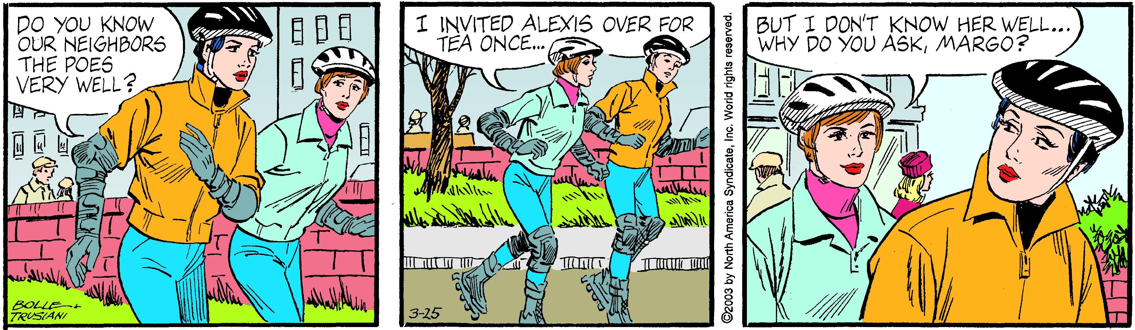 Fictional character OCR: I INVITED ALEXIS OVER FOR TEA ONCE. Do YOU KNOW OUR NEIGHBORS THE POES VERY WELL? BUT I DON'T KNOW HER WELL... WHY DO YOU ASKMARGO? BOLLE-+ TRUSIANI 3-25 by North America SyndicateInc. World rights reserved. I INVITED ALEXIS OVER FOR TEA ONCE. Do YOU KNOW OUR NEIGHBORS THE POES VERY WELL? BUT I DON'T KNOW HER WELL... WHY DO YOU ASKMARGO? BOLLE-+ TRUSIANI 3-25 by North America SyndicateInc. World rights reserved.