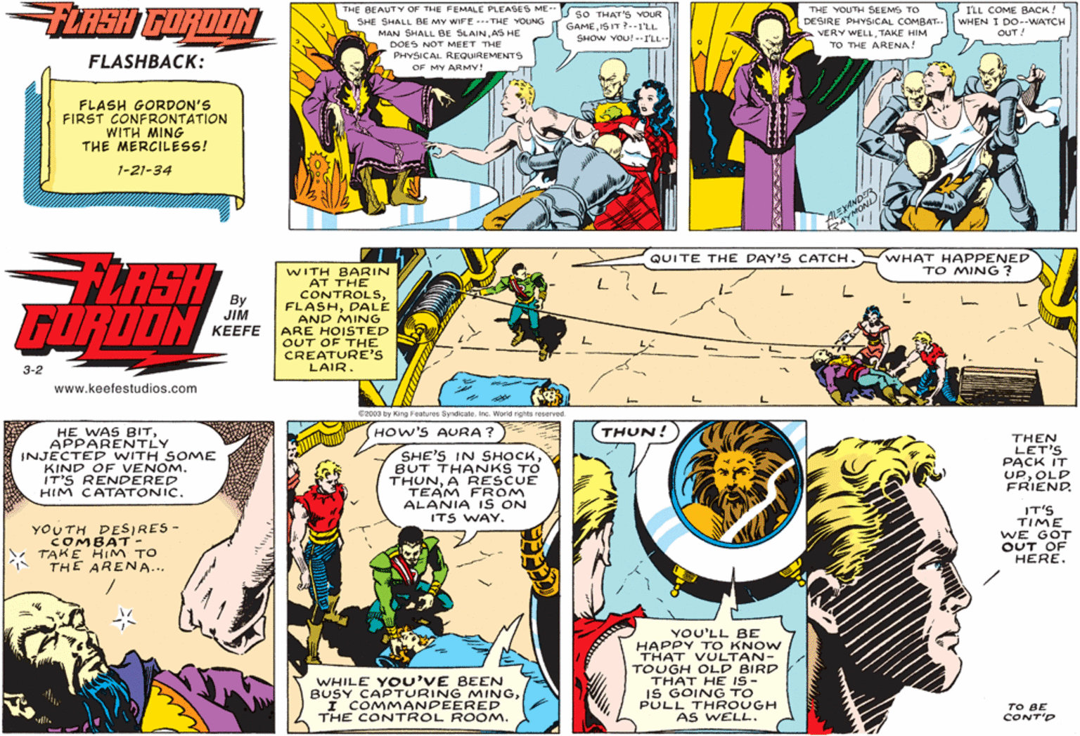 Parallel OCR: FLASH GORDON THE BEAUTY OF THE FEMALE PLEASES ME-- SHE SHALL BE MY WIFE ---THE YOUNG MAN SHALL BE SLAINAS HE DOES NOT MEET THE PHYSICAL REQUIREMENTS S I'LL COME BACK! WHEN I DO--WATCH OUT! THE YOUTH SEEMS TO sO THAT'S YOUR GAMEI5 IT? --1'LL SHOW YOU! --ILL- DESIRE PHYSICAL COMBAT-- VERY WELLTAKE HIM BENA TO THE ARENA! FLASHBACK: OF MY ARMY! FLASH GORDON'S FIRST CONFRONTATION WITH MING THE MERCILESS! 1-21-34 NONA WHAT HAPPENED TO MING? QUITE THE DAY'S CATCH. LASH FORDON WITH BARIN AT THE CONTROLSDALE AND MING ARE HOISTED OUT OF THE CREATURE'S LAIR. By JIM ??EFE 3-2 www.keefestudios.com 2003 by King Features SyndicateInc. World rights reserved. HOW'S AURA ?) THUN! HE WAS BITAPPARENTLY INJECTED WITH SOME KIND OF VENOM. IT'S RENDERED HIM CATATONIC. SHE'S IN SHOCKBUT THANKS TO THUNA RESCUE TEAM FROM THEN LET'S PACK IT UPOLD FRIEND. ALANIA I S ON ITS WAY. YOUTH DESIRES - COMBAT- TAKE HIMM TO THE ARENA... IT'S TIME WE GOT OUT OF HERE. YOU'LL BE HAPPY TO KNOW THAT VULTAN- TOUGH OLD BIRD THAT HE IS- IS GOING TO PULL THROUGH AS WELL. WHILE YOU'VE BEEN BUSY CAPTURING MINGI COMMANDEERED THE CONTROL ROOM. TO BE CONT'D FLASH GORDON THE BEAUTY OF THE FEMALE PLEASES ME-- SHE SHALL BE MY WIFE ---THE YOUNG MAN SHALL BE SLAINAS HE DOES NOT MEET THE PHYSICAL REQUIREMENTS S I'LL COME BACK! WHEN I DO--WATCH OUT! THE YOUTH SEEMS TO sO THAT'S YOUR GAMEI5 IT? --1'LL SHOW YOU! --ILL- DESIRE PHYSICAL COMBAT-- VERY WELLTAKE HIM BENA TO THE ARENA! FLASHBACK: OF MY ARMY! FLASH GORDON'S FIRST CONFRONTATION WITH MING THE MERCILESS! 1-21-34 NONA WHAT HAPPENED TO MING? QUITE THE DAY'S CATCH. LASH FORDON WITH BARIN AT THE CONTROLSDALE AND MING ARE HOISTED OUT OF THE CREATURE'S LAIR. By JIM ??EFE 3-2 www.keefestudios.com 2003 by King Features SyndicateInc. World rights reserved. HOW'S AURA ?) THUN! HE WAS BITAPPARENTLY INJECTED WITH SOME KIND OF VENOM. IT'S RENDERED HIM CATATONIC. SHE'S IN SHOCKBUT THANKS TO THUNA RESCUE TEAM FROM THEN LET'S PACK IT UPOLD FRIEND. ALANIA I S ON ITS WAY. YOUTH DESIRES - COMBAT- TAKE HIMM TO THE ARENA... IT'S TIME WE GOT OUT OF HERE. YOU'LL BE HAPPY TO KNOW THAT VULTAN- TOUGH OLD BIRD THAT HE IS- IS GOING TO PULL THROUGH AS WELL. WHILE YOU'VE BEEN BUSY CAPTURING MINGI COMMANDEERED THE CONTROL ROOM. TO BE CONT'D