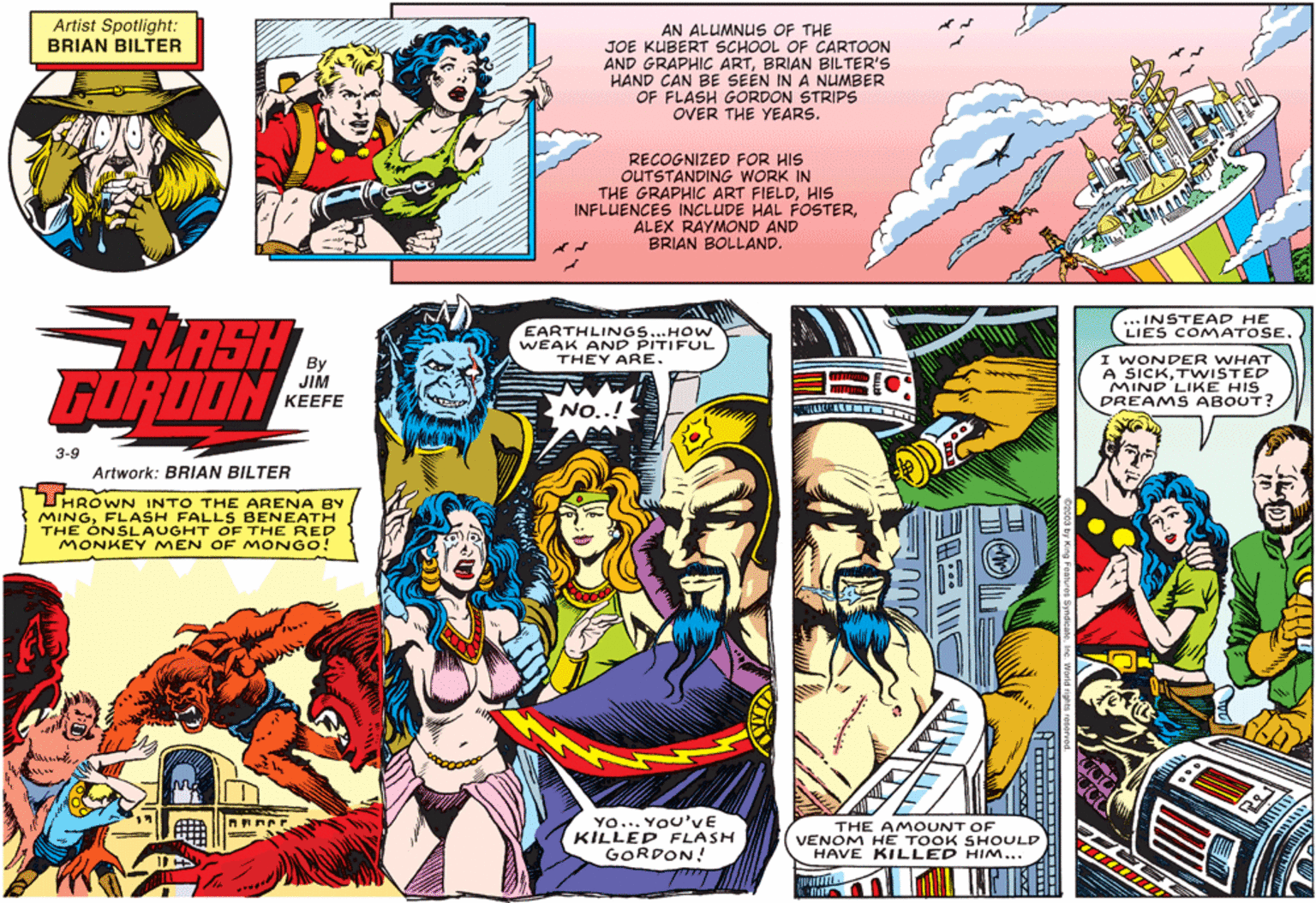 Comics OCR: Artist Spotlight: BRIAN BILTER AN ALUMNUS OF THE JOE KUBERT SCHOOL OF CARTOON AND GRAPHIC ARTBRIAN BILTER'S HAND CAN BE SEEN IN A NUMBER OF FLASH GORDON STRIPS OVER THE YEARS. RECOGNIZED FOR HIS OUTSTANDING WORK IN THE GRAPHIC ART FIELDHIs INFLUENCES INCLUDE HAL FOSTERALEX RAYMOND AND BRIAN BOLLAND. ... INSTEAD HE LIES COMATOSE. LASH FORDON EARTHLINGS...HOW WEAK AND PITIFUL THEY ARE. By JIM KEEFE WONDER A SICKTWISTER MIND LIKE HIS DREAMS ABOUT? NO..! 3-9 Artwork: BRIAN BILTER HRÓWN INTO THE ARENA BY MINGFLASH FALLS BENEATH THE ÓNSLAUGHT OF THE RED MONKEY MEN OF MONGO! Yo... YOU'VE KILLED FLASH GORDON! THE AMOUNT OF VENOM HE TOOK SHOULD HAVE KILLED HIM... Artist Spotlight: BRIAN BILTER AN ALUMNUS OF THE JOE KUBERT SCHOOL OF CARTOON AND GRAPHIC ARTBRIAN BILTER'S HAND CAN BE SEEN IN A NUMBER OF FLASH GORDON STRIPS OVER THE YEARS. RECOGNIZED FOR HIS OUTSTANDING WORK IN THE GRAPHIC ART FIELDHIs INFLUENCES INCLUDE HAL FOSTERALEX RAYMOND AND BRIAN BOLLAND. ... INSTEAD HE LIES COMATOSE. LASH FORDON EARTHLINGS...HOW WEAK AND PITIFUL THEY ARE. By JIM KEEFE WONDER A SICKTWISTER MIND LIKE HIS DREAMS ABOUT? NO..! 3-9 Artwork: BRIAN BILTER HRÓWN INTO THE ARENA BY MINGFLASH FALLS BENEATH THE ÓNSLAUGHT OF THE RED MONKEY MEN OF MONGO! Yo... YOU'VE KILLED FLASH GORDON! THE AMOUNT OF VENOM HE TOOK SHOULD HAVE KILLED HIM...