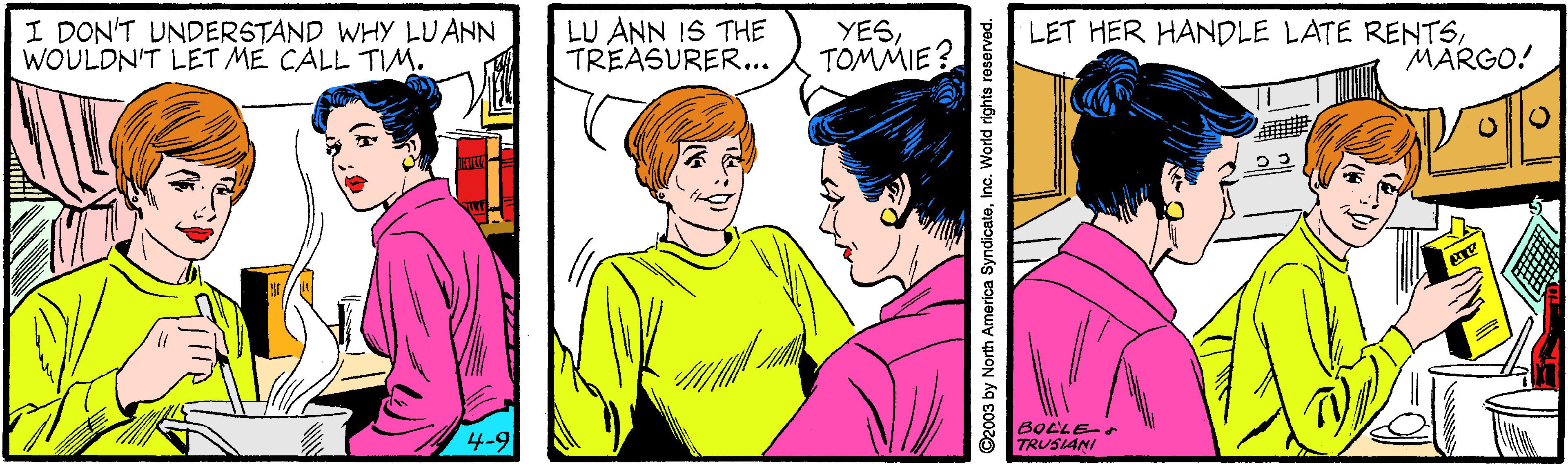 Sleeve OCR: I DON'T UNDERSTAND WHY LUANN WOULDN'T LET ME CALL TIM. LU ANN IS THE TREASURER... YESTOMMIE? LET HER HANDLE LATE RENTSMARGO! 4-9 BOLLE- TRUSIANI ©2003 by North America SyndicateInc. World rights reservad. I DON'T UNDERSTAND WHY LUANN WOULDN'T LET ME CALL TIM. LU ANN IS THE TREASURER... YESTOMMIE? LET HER HANDLE LATE RENTSMARGO! 4-9 BOLLE- TRUSIANI ©2003 by North America SyndicateInc. World rights reservad.