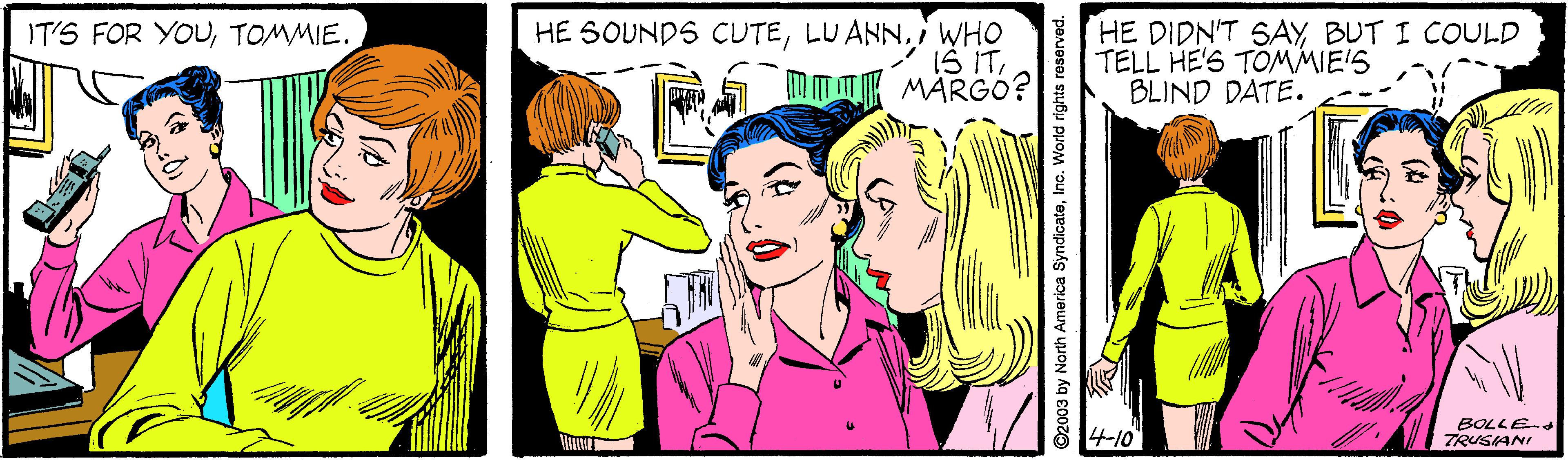Font OCR: HE SOUNDS CUTEi WHO IS ITm mK MARGO? HE DIDN'T SAY BUT I COULD TELL HE'S TOMMIE'S BLIND DATE. IT'S FOR YOUTOMMIE. 4-10 BOLLE-d TRUSANI ©2003 by North America SyndicateInc. World rights reserved. HE SOUNDS CUTELU ANNi WHO IS ITm mK MARGO? HE DIDN'T SAY BUT I COULD TELL HE'S TOMMIE'S BLIND DATE. IT'S FOR YOUTOMMIE. 4-10 BOLLE-d TRUSANI ©2003 by North America SyndicateInc. World rights reserved.