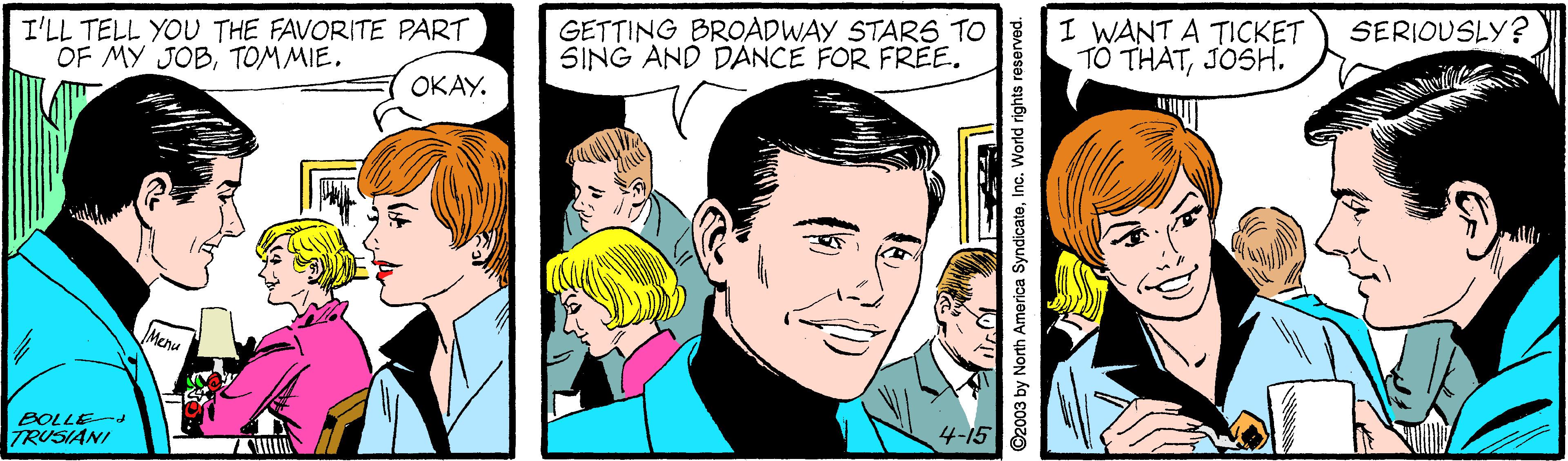 Jaw OCR: I'LL TELL YOU THE FAVORITE PART OF MY JOBTOM MIE. GETTING BROADWAY STARS TO SING AND DANCE FOR FREE. I WANT A TICKET TO THATJOSH. SERIOUSLY? ????. BOLLEd TRUSIANI 4-15 ©2003 by North America SyndicateInc. World rights reserved. I'LL TELL YOU THE FAVORITE PART OF MY JOBTOM MIE. GETTING BROADWAY STARS TO SING AND DANCE FOR FREE. I WANT A TICKET TO THATJOSH. SERIOUSLY? ????. BOLLEd TRUSIANI 4-15 ©2003 by North America SyndicateInc. World rights reserved.