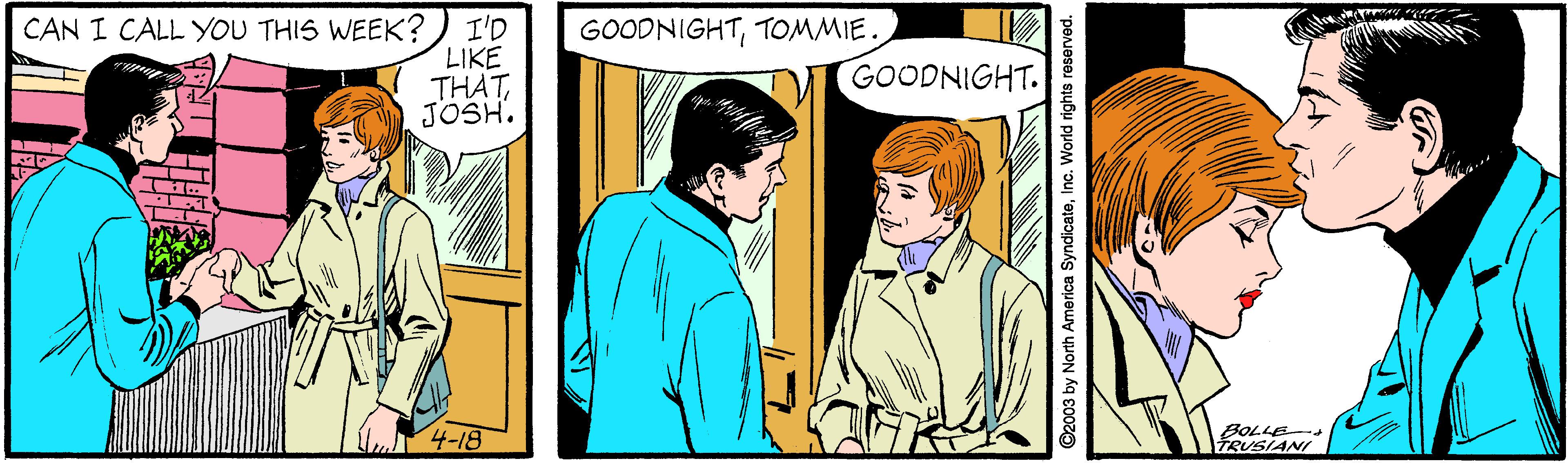 Conversation OCR: CAN I CALL YOU THIS WEEK? I'D GOODNIGHTTOMMIE. LIKE THATJOSH. GOODNIGHT. 4-18 BOLLE TRUSIANI ©2003 by North America SyndicateInc. World rights reserved. CAN I CALL YOU THIS WEEK? I'D GOODNIGHTTOMMIE. LIKE THATJOSH. GOODNIGHT. 4-18 BOLLE TRUSIANI ©2003 by North America SyndicateInc. World rights reserved.