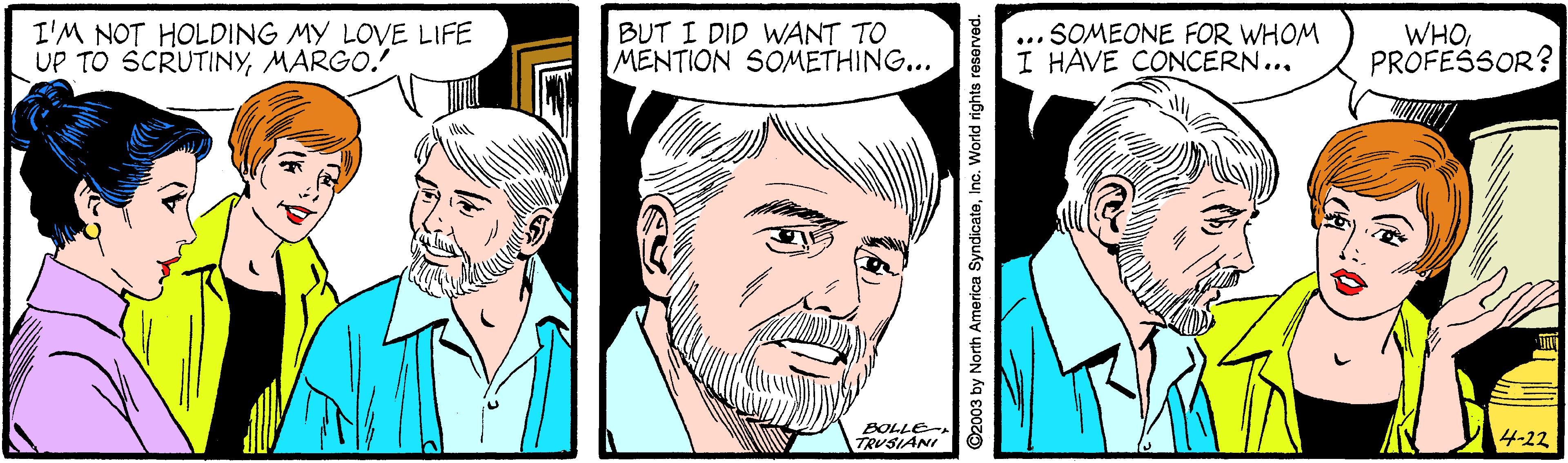 Cartoon OCR: I'M NOT HOLDING MY LOVE LIFE UP TO SCRUTINYMARGO. BUT I DID WANT TO MENTION SOMETHING... SOMEONE FOR WHOM I HAVE CONCERN... WHOPROFESSOR? ... BOLLE TRUSIANI 4-22 North America S World rights reserved. I'M NOT HOLDING MY LOVE LIFE UP TO SCRUTINYMARGO. BUT I DID WANT TO MENTION SOMETHING... SOMEONE FOR WHOM I HAVE CONCERN... WHOPROFESSOR? ... BOLLE TRUSIANI 4-22 North America S World rights reserved.