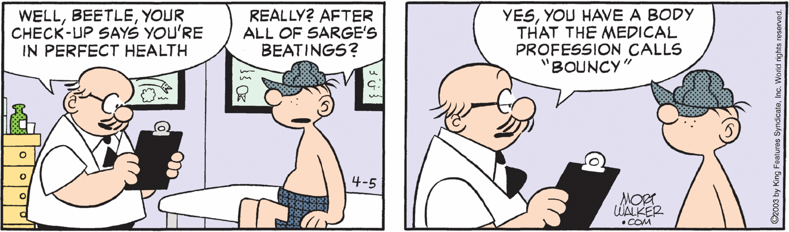 Pleased OCR: WELLYOUR CHECK-UP SAYS YOU'RE IN PERFECT HEALTH REALLY? AFTER ALL OF SARGE'S BEATINGS? YESYOU HAVE A BODY THAT THE MEDICAL PROFESSION CALLS 'BOUNCY" 4-5 MORT WALKER COM WELLYOUR CHECK-UP SAYS YOU'RE IN PERFECT HEALTH REALLY? AFTER ALL OF SARGE'S BEATINGS? YESYOU HAVE A BODY THAT THE MEDICAL PROFESSION CALLS 'BOUNCY" 4-5 MORT WALKER COM