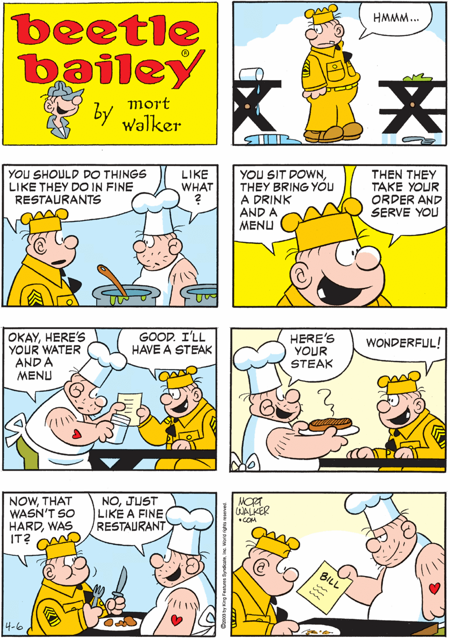 Rectangle OCR: HMMM beetle bailey HMMM... LUNCH HASH mort by Walker YOU SHOULD DO THINGS LIKE THEY DO IN FINE RESTAURANTS OKAYHERE's YOUR WATER AND A MENU GOOD. I'LL HAVE A STEAK THEN THEY TAKE YOUR ORDER AND SERVE YOU LIKE WHAT YOU SIT DOWNTHEY BRING YOU A DRINK AND A MENU NOWTHAT WASN'T SO HARDWAS IT? NOJUST LIKE A FINE RESTAURANT HERE'S YOUR STEAK MORT WALKER WONDERFUL! •COM BILL 4-6 HMMM beetle bailey HMMM... LUNCH HASH mort by Walker YOU SHOULD DO THINGS LIKE THEY DO IN FINE RESTAURANTS OKAYHERE's YOUR WATER AND A MENU GOOD. I'LL HAVE A STEAK THEN THEY TAKE YOUR ORDER AND SERVE YOU LIKE WHAT YOU SIT DOWNTHEY BRING YOU A DRINK AND A MENU NOWTHAT WASN'T SO HARDWAS IT? NOJUST LIKE A FINE RESTAURANT HERE'S YOUR STEAK MORT WALKER WONDERFUL! •COM BILL 4-6