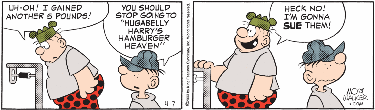 Happy OCR: YOU SHOULD STOP GOING TO "HUGABELLY HARRY'S HAMBURGER HEAVEN" UH-OH! I GAINED ANOTHER 5 POUNDS! HECK NO! I'M GONNA SUE THEM! NORG WALKER • COM 4-7 92003 by King Features SyndicateInc. World rights reserved. YOU SHOULD STOP GOING TO "HUGABELLY HARRY'S HAMBURGER HEAVEN" UH-OH! I GAINED ANOTHER 5 POUNDS! HECK NO! I'M GONNA SUE THEM! NORG WALKER • COM 4-7 92003 by King Features SyndicateInc. World rights reserved.