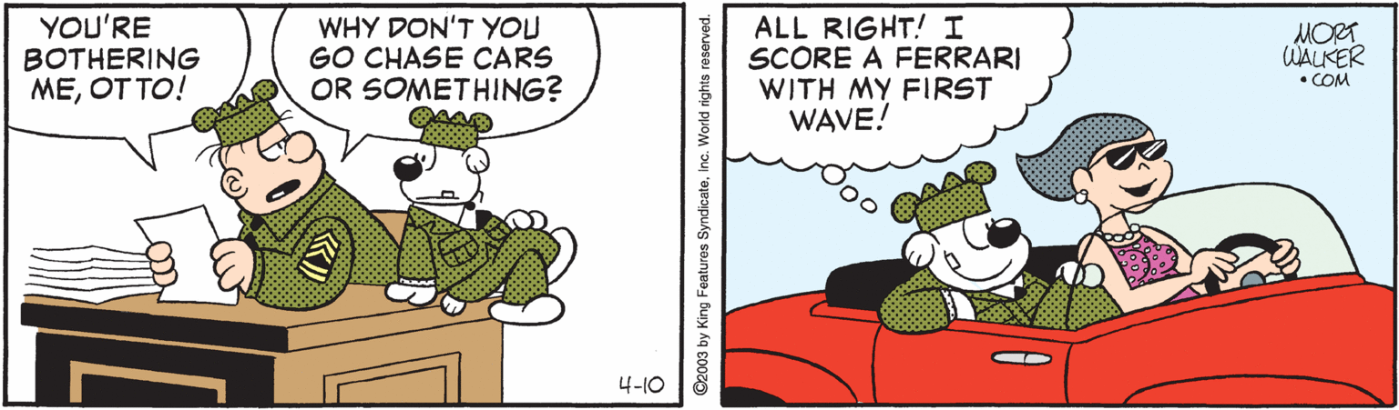 Illustration OCR: YOU'RE BOTHERING MEOT TO! WHY DON'T YOU GO CHASE CARS OR SOMETHING? ALL RIGHT! I SCORE A FERRARI WITH MY FIRST WAVE! MORT WALKER • COM 4-10 ©2003 by King Features SyndicatoInc. World rights reserved. YOU'RE BOTHERING MEOT TO! WHY DON'T YOU GO CHASE CARS OR SOMETHING? ALL RIGHT! I SCORE A FERRARI WITH MY FIRST WAVE! MORT WALKER • COM 4-10 ©2003 by King Features SyndicatoInc. World rights reserved.