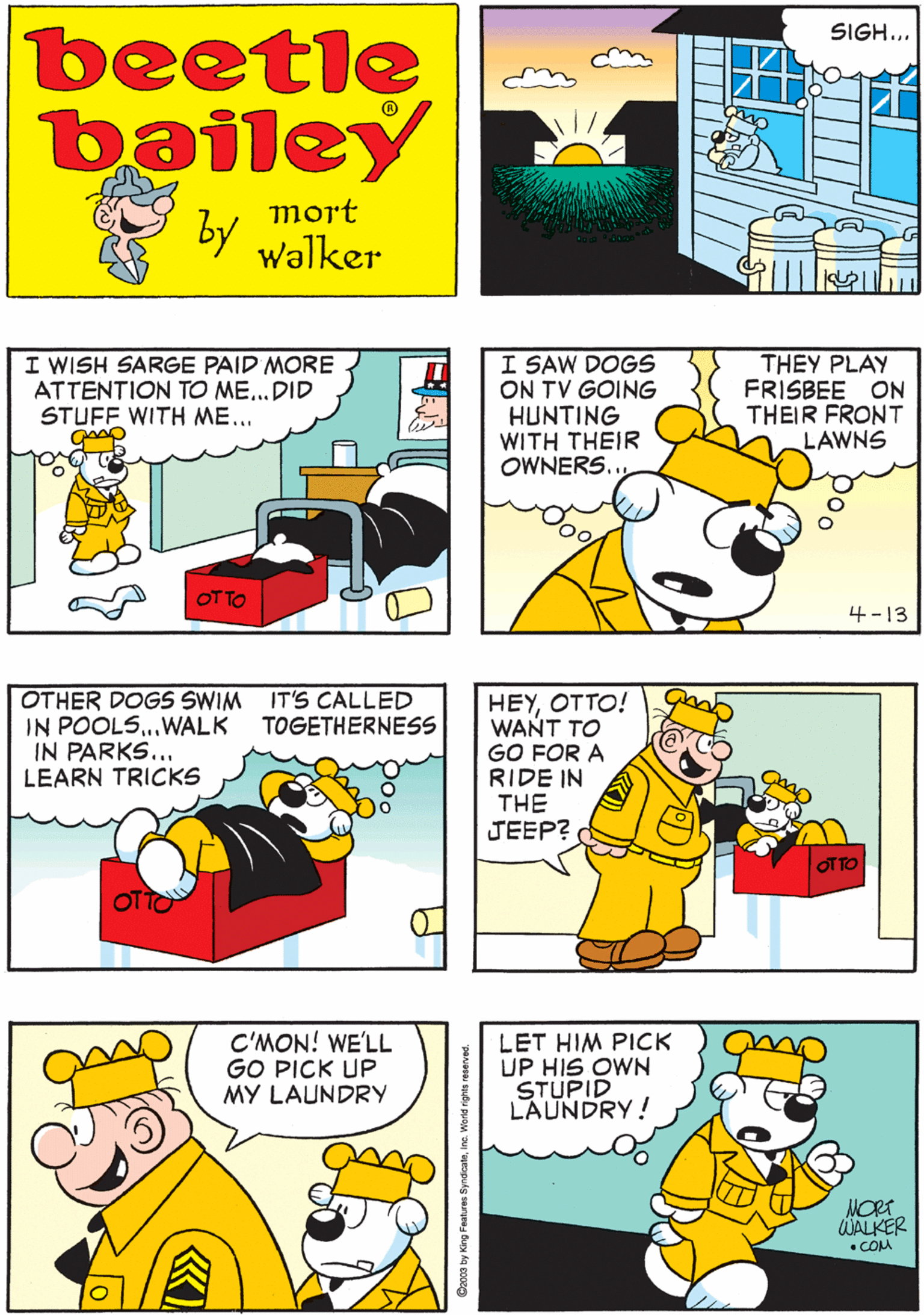 Font OCR: I GUESS I'M HAVING ONE OF THOSE 'DOG DAYS" SIGH... beetle bailey mort by walker I WISH SARGE PAID MORE ATTENTION TO ME...DID STUFF WITH ME... I SAW DOGS ON TV GOING HUNTING WITH THEIR OWNERS.. THEY PLAY FRISBEE ON THEIR FRONT LAWNS OTHER DOGS SWIM IT'S CALLED IN POOLS..WALK IN PARKS... LEARN TRICKS TOGETHERNESS OT OT TO 4-13 HEYOTTO! WANT TO GO FOR A RIDE IN THE JEEP? C'MON! WE'LL GO PICK UP MY LAUNDRY LET HIM PICK UP HIS OWN STUPID LAUNDRY! OTTO MORT WALKER • COM Syndcateinc. World rigts I GUESS I'M HAVING ONE OF THOSE 'DOG DAYS" SIGH... beetle bailey mort by walker I WISH SARGE PAID MORE ATTENTION TO ME...DID STUFF WITH ME... I SAW DOGS ON TV GOING HUNTING WITH THEIR OWNERS.. THEY PLAY FRISBEE ON THEIR FRONT LAWNS OTHER DOGS SWIM IT'S CALLED IN POOLS..WALK IN PARKS... LEARN TRICKS TOGETHERNESS OT OT TO 4-13 HEYOTTO! WANT TO GO FOR A RIDE IN THE JEEP? C'MON! WE'LL GO PICK UP MY LAUNDRY LET HIM PICK UP HIS OWN STUPID LAUNDRY! OTTO MORT WALKER • COM Syndcateinc. World rigts