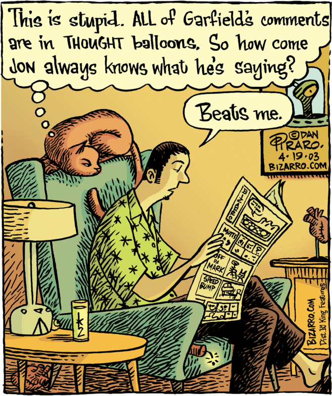 Fiction OCR: This is stupid. ALL of Garfield's comments are in THOUGHT balloonsSo how come knows what he's saying? Beats me. PRAROJON always ODAN 4. 19.03 BIZARRO.COM MUTTS OF DA MARK SPEED BUMP BIZARRO.COM Dist. W King Featres This is stupid. ALL of Garfield's comments are in THOUGHT balloonsSo how come knows what he's saying? Beats me. PRAROJON always ODAN 4. 19.03 BIZARRO.COM MUTTS OF DA MARK SPEED BUMP BIZARRO.COM Dist. W King Featres