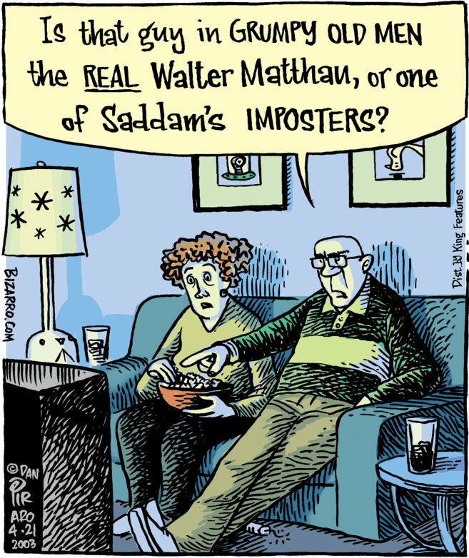 Clock OCR: Is that guy in GRUMPY OLD MEN the REAL Walter Matthanor one of Saddam's IMPOSTERS? VAN APO 4.21 2003 Dist. W King Featwres * * * * * * BIZARRO.COM Is that guy in GRUMPY OLD MEN the REAL Walter Matthanor one of Saddam's IMPOSTERS? VAN APO 4.21 2003 Dist. W King Featwres * * * * * * BIZARRO.COM