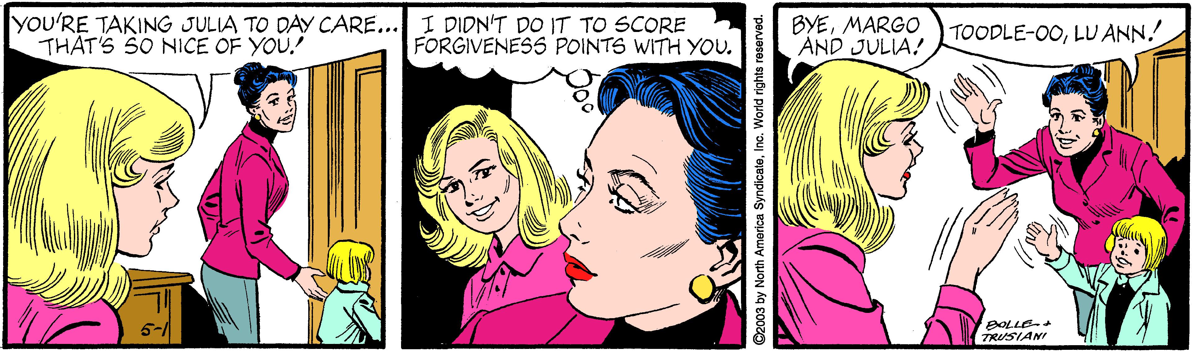 Smile OCR: yOU'RE TAKING JULIA TO DAY CARE... I DIDN'T DO IT TO SCORE THAT'S SO NICE OF YOU. BYEMARGO AND JULIA! TOODLE-O0LU ANN. FORGIVENESS POINTS WITH YOU. BOLLE TRUSIANI ©2003 by North Amorica SyndicateInc. World rights reserved. yOU'RE TAKING JULIA TO DAY CARE... I DIDN'T DO IT TO SCORE THAT'S SO NICE OF YOU. BYEMARGO AND JULIA! TOODLE-O0LU ANN. FORGIVENESS POINTS WITH YOU. BOLLE TRUSIANI ©2003 by North Amorica SyndicateInc. World rights reserved.