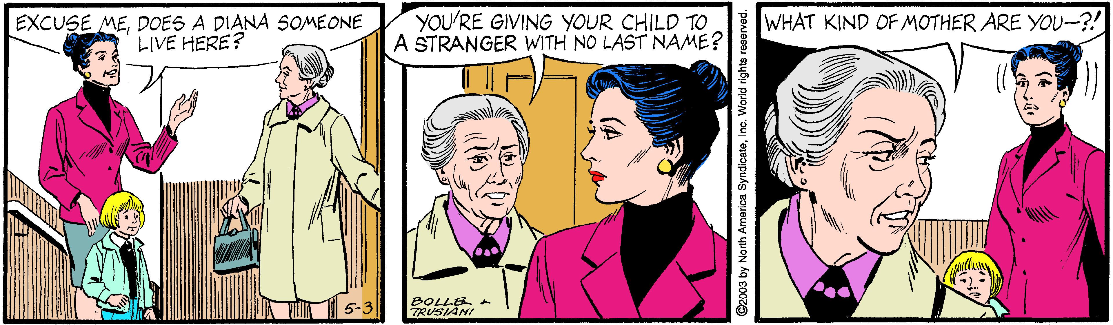 Art OCR: EXCUSE MEDOES A DIANA SOMEONE LIVE HERE? YOU'RE GIVING YOUR CHILD TO A STRANGER WITH NO LAST NAME? WHAT KIND OF MOTHER ARE YOU-?! 5-3| BOLLE TRUSIANI ©2003 by North America SyndicateInc. World rights reserved. EXCUSE MEDOES A DIANA SOMEONE LIVE HERE? YOU'RE GIVING YOUR CHILD TO A STRANGER WITH NO LAST NAME? WHAT KIND OF MOTHER ARE YOU-?! 5-3| BOLLE TRUSIANI ©2003 by North America SyndicateInc. World rights reserved.