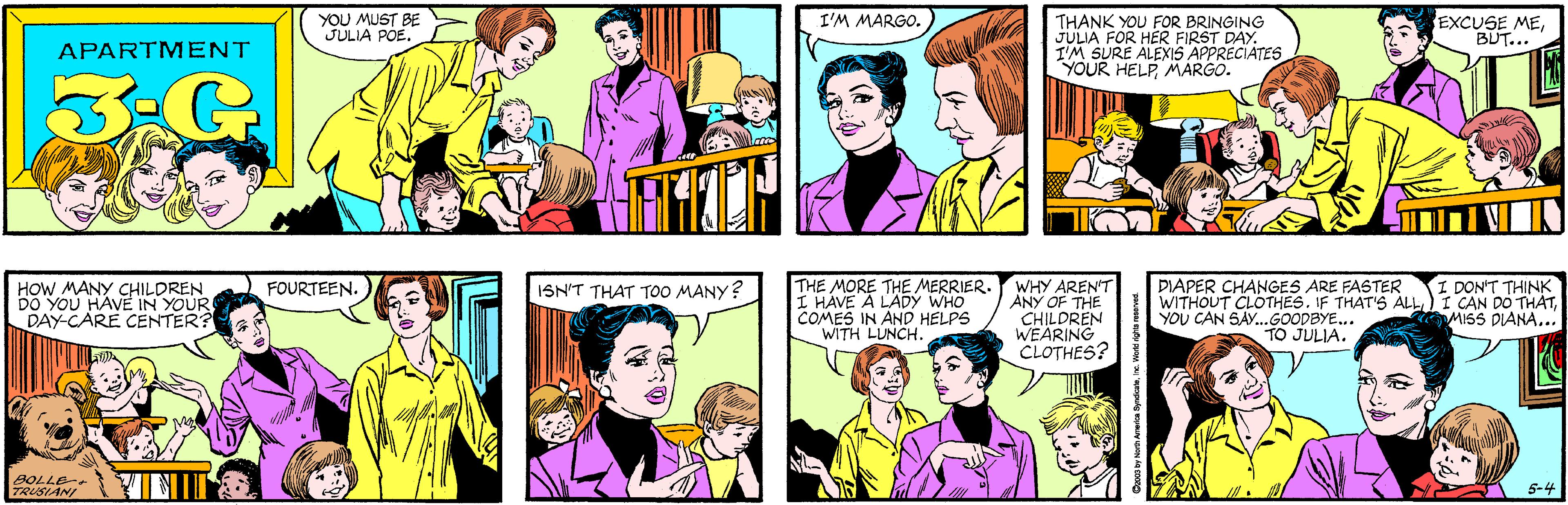 Sharing OCR: YOU MUST BE JULIA POE. I'M MARGO. APARTMENT 3:G THANK YOU FOR BRINGING JULIA FOR HER FIRST DAY. I'M SURE ALEXIS APPRECIATES YOUR HELP MARGO. EXCUSE MEBUT... HOW MANY CHILDREN FOURTEEN. DAY-CARE CENTER? BOLLE- TRUSIANI THE MORE THE MERRIER. I HAVE A LADY WHO COMES IN AND HELPS WITH LUNCH. I DON'T THINK WITHOUT CLOTHES. IF THAT'S ALL I CAN DO THATMISS DIANA... DIAPER CHANGES ARE FASTER WHY AREN'T ANY OF THE CHILDREN WEARING CLOTHES? ISN'T THAT TOO MANY? YOU CAN SAY...GOODBYE... TO JULIA. 5-4 orth America SyndcateInc. World righta reserved YOU MUST BE JULIA POE. I'M MARGO. APARTMENT 3:G THANK YOU FOR BRINGING JULIA FOR HER FIRST DAY. I'M SURE ALEXIS APPRECIATES YOUR HELP MARGO. EXCUSE MEBUT... HOW MANY CHILDREN FOURTEEN. DAY-CARE CENTER? BOLLE- TRUSIANI THE MORE THE MERRIER. I HAVE A LADY WHO COMES IN AND HELPS WITH LUNCH. I DON'T THINK WITHOUT CLOTHES. IF THAT'S ALL I CAN DO THATMISS DIANA... DIAPER CHANGES ARE FASTER WHY AREN'T ANY OF THE CHILDREN WEARING CLOTHES? ISN'T THAT TOO MANY? YOU CAN SAY...GOODBYE... TO JULIA. 5-4 orth America SyndcateInc. World righta reserved