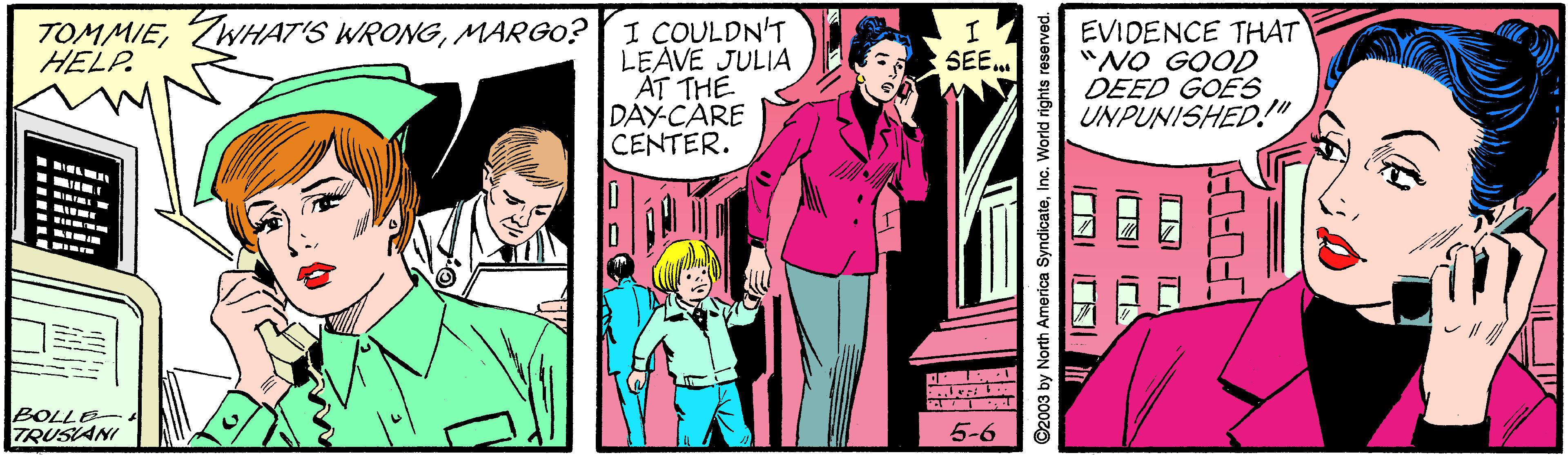 Comic book OCR: I COULDN'T LEAVE JULIA AT THE DAY-CARE CENTER. TOMMIEMAR GO? HELP. EVIDENCE THAT "NO GOOD DEED GOES UNPUNISHED!" SEE RIIN BOLLE TRUSIANI 5-6 ©2003 by North America SyndicateInc. World rights reserved. I COULDN'T LEAVE JULIA AT THE DAY-CARE CENTER. TOMMIETWHAT'S WRONGMAR GO? HELP. EVIDENCE THAT "NO GOOD DEED GOES UNPUNISHED!" SEE RIIN BOLLE TRUSIANI 5-6 ©2003 by North America SyndicateInc. World rights reserved.