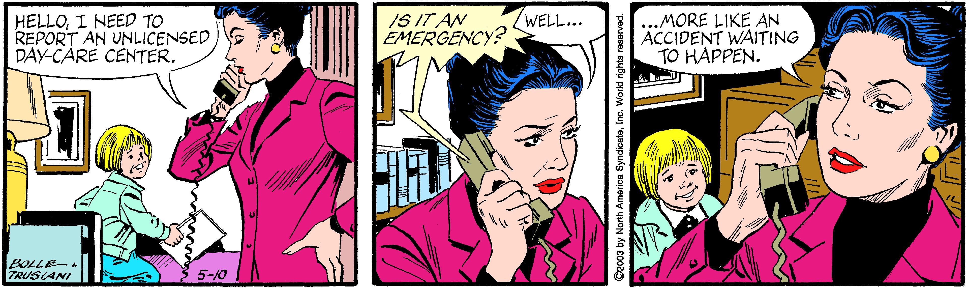 Comic book OCR: IS IT AN EMERGENCY? WELL... HELLOI NEED TO REPORT AN UNLICENSED DAY-CARE CENTER. MORE LIKE AN ACCIDENT WAITING TO HAPPEN. BOLLE TRUSIANI 3 5-10 ©2003 by North America SyndicatoInc. World rights reserved. IS IT AN EMERGENCY? WELL... HELLOI NEED TO REPORT AN UNLICENSED DAY-CARE CENTER. MORE LIKE AN ACCIDENT WAITING TO HAPPEN. BOLLE TRUSIANI 3 5-10 ©2003 by North America SyndicatoInc. World rights reserved.