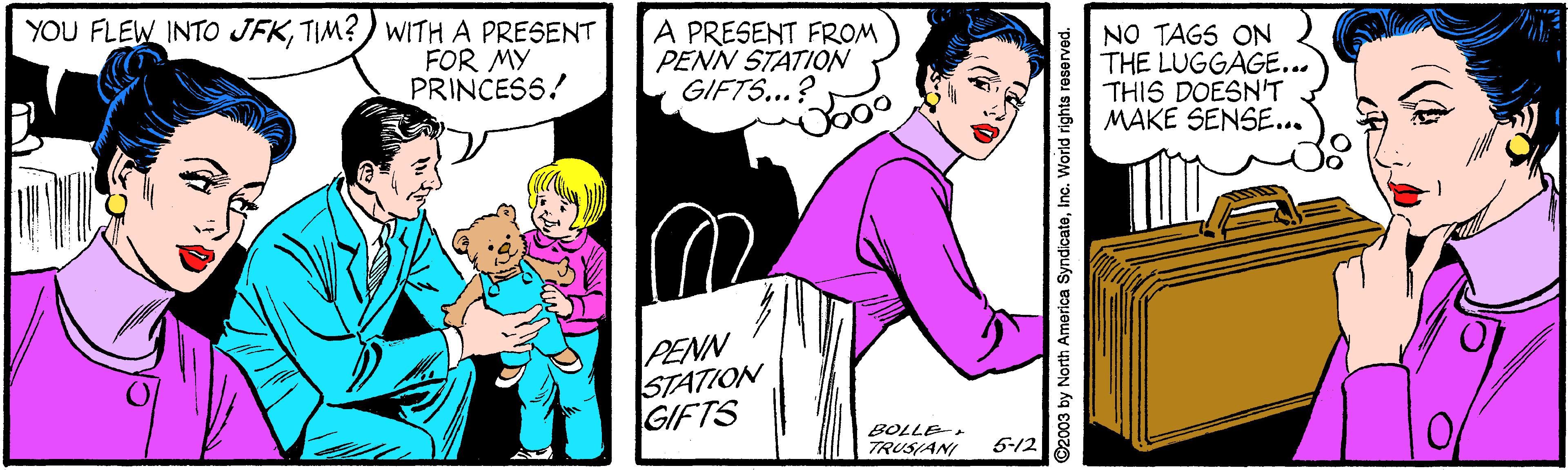 Pink OCR: YOU FLEW INTO JFKTIM?) WITH A PRESENT FOR MY PRINCESS! A PRESENT FROM PENN STATION GIFTS...? NO TAGS ON THE LUGGAGE... THIS DOESN'T MAKE SENSE... T PENN STATION GIFTS BOLLE- TRUSIANI 5-12 D2003 by North America SyndicateInc. World rights res YOU FLEW INTO JFKTIM?) WITH A PRESENT FOR MY PRINCESS! A PRESENT FROM PENN STATION GIFTS...? NO TAGS ON THE LUGGAGE... THIS DOESN'T MAKE SENSE... T PENN STATION GIFTS BOLLE- TRUSIANI 5-12 D2003 by North America SyndicateInc. World rights res