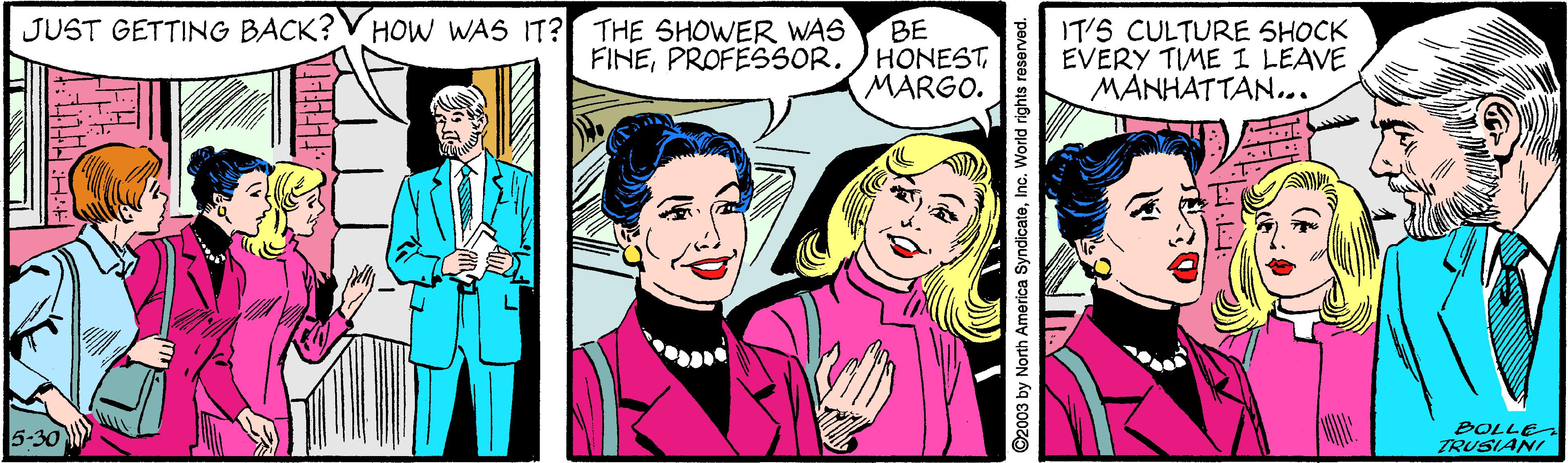 Font OCR: JUST GETTING BACK? V HOW WAS IT? THE SHOWER WAS BE FINEMARGO. IT'S CULTURE SHOCK EVERY TIME I LEAVE MANHATTAN... 5-30 BOLLE ZRUSIANI ©2003 by North America SyndicateInc. World rights JUST GETTING BACK? V HOW WAS IT? THE SHOWER WAS BE FINEPROFESSOR. ) HONESTMARGO. IT'S CULTURE SHOCK EVERY TIME I LEAVE MANHATTAN... 5-30 BOLLE ZRUSIANI ©2003 by North America SyndicateInc. World rights
