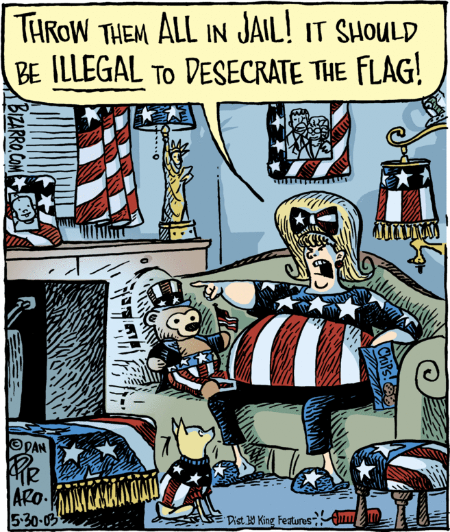 Flag Day (USA) OCR: THROW THEM ALL IN JAIL! IT SHOULD BE ILLEGAL TO DESECRATE THE FLAG! DAN ARO. 5-30-03 Dist W King Features BIZARRO.COM THROW THEM ALL IN JAIL! IT SHOULD BE ILLEGAL TO DESECRATE THE FLAG! DAN ARO. 5-30-03 Dist W King Features BIZARRO.COM