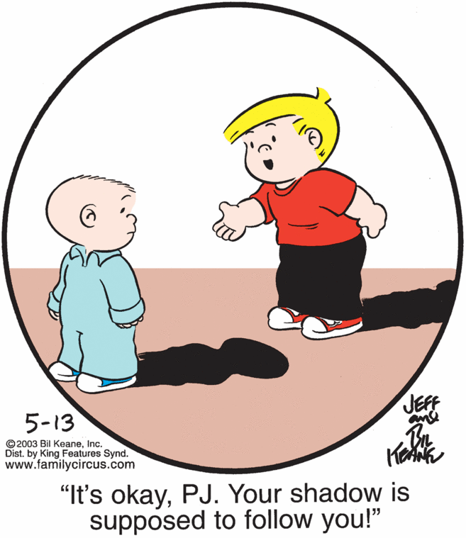 Art OCR: JEFF 5-13 © 2003 Bil KeaneInc. Dist. by King Features Synd. www.familycircus.com "It's okayPJ. Your shadow is supposed to follow you!" JEFF 5-13 © 2003 Bil KeaneInc. Dist. by King Features Synd. www.familycircus.com "It's okayPJ. Your shadow is supposed to follow you!"