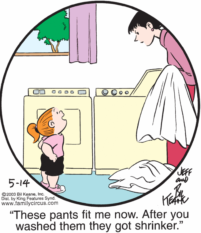 Happy OCR: JEFF and 5-14 ©2003 Bil KeaneInc. Dist. by King Features Synd. www.familycircus.com "These pants fit me now. After you washed them they got shrinker." JEFF and 5-14 ©2003 Bil KeaneInc. Dist. by King Features Synd. www.familycircus.com "These pants fit me now. After you washed them they got shrinker."