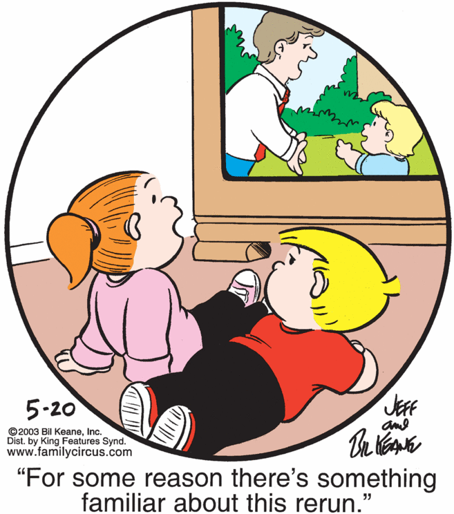 Rectangle OCR: 5-20 JEFF ©2003 Bil KeaneInc. Dist. by King Features Synd. www.familycircus.com "For some reason there's something familiar about this rerun." 5-20 JEFF ©2003 Bil KeaneInc. Dist. by King Features Synd. www.familycircus.com "For some reason there's something familiar about this rerun."