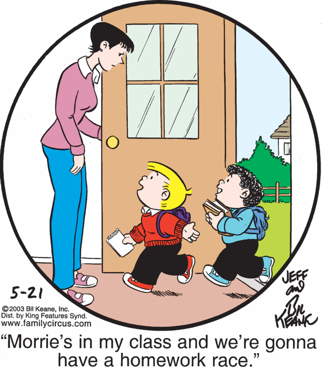 Mammal OCR: JEFF 5-21 ©2003 Bil KeaneInc. Dist. by King Features Synd. www.familycircus.com "Morrie's in my class and we're gonna have a homework race." JEFF 5-21 ©2003 Bil KeaneInc. Dist. by King Features Synd. www.familycircus.com "Morrie's in my class and we're gonna have a homework race."