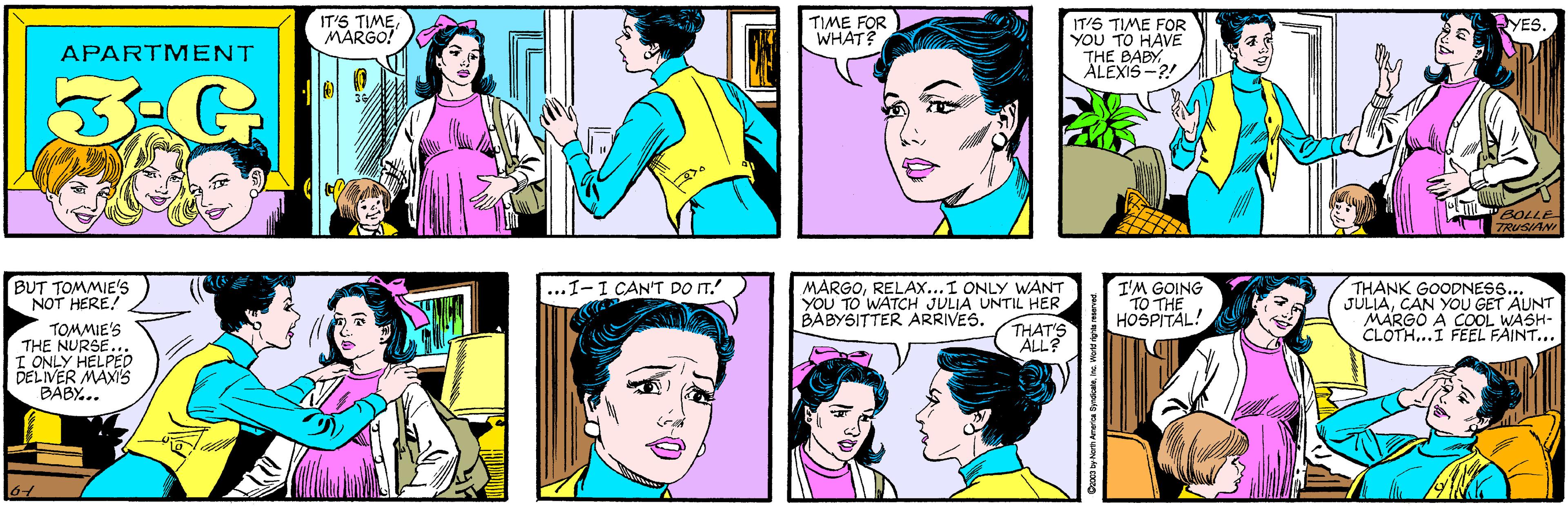 Yellow OCR: IT'S TIMEMARGO! TIME FOR WHAT? APARTMENT 3-G 36/ YES. IT'S TIME FOR YOU TO HAVE THE BABY ÄLEXIS -?! BUT TOMMIE'S NOT HERE! TOMMIE'S THE NURSE I ONLY HELPED DELIVER MAXI'S BÁBY... BOLLE TRUSIANI I'M GOING TO THE HOSPITAL! ...I-I CAN'T DO IT. MARGORELA...I ONLY WANT YOU TO WATCH JULIA UNTIL HER THAT'S ALL? THANK GOODNESS.. JULIACAN YOU GET AUNT MARGO A COOL WASH- CLOTH...I FEEL FAINT... BABYSITTER ARRIVES. Co03 by North America SyndicaleInc. IT'S TIMEMARGO! TIME FOR WHAT? APARTMENT 3-G 36/ YES. IT'S TIME FOR YOU TO HAVE THE BABY ÄLEXIS -?! BUT TOMMIE'S NOT HERE! TOMMIE'S THE NURSE I ONLY HELPED DELIVER MAXI'S BÁBY... BOLLE TRUSIANI I'M GOING TO THE HOSPITAL! ...I-I CAN'T DO IT. MARGORELA...I ONLY WANT YOU TO WATCH JULIA UNTIL HER THAT'S ALL? THANK GOODNESS.. JULIACAN YOU GET AUNT MARGO A COOL WASH- CLOTH...I FEEL FAINT... BABYSITTER ARRIVES. Co03 by North America Syndicale