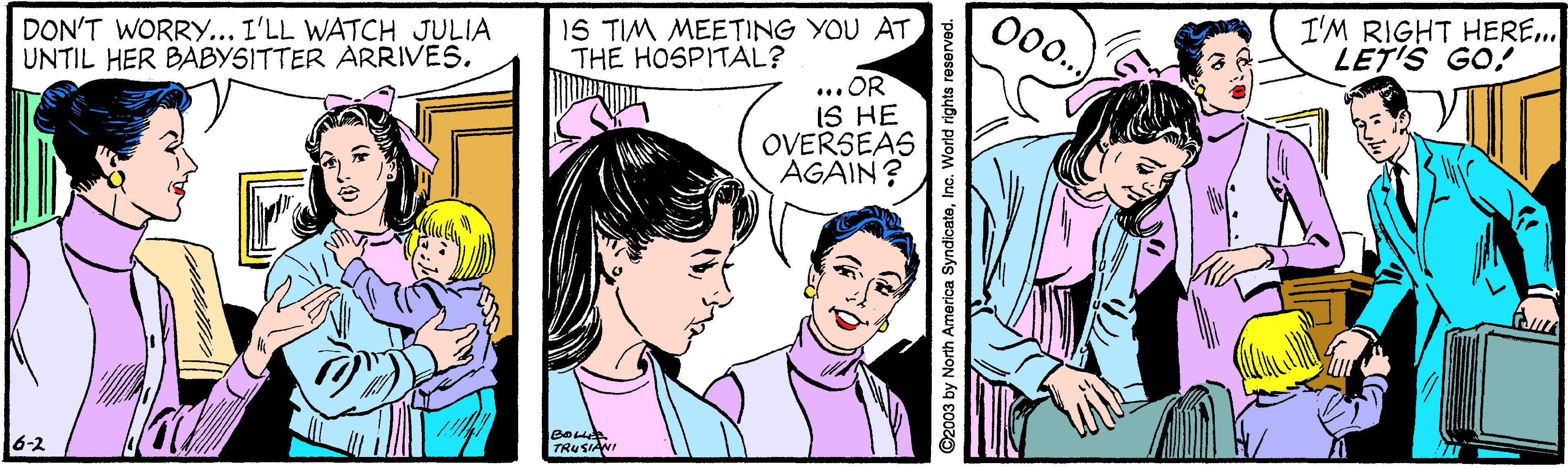 Organism OCR: DON'T WORRY... I'LL WATCH JULIA UNTIL HER BABYSITTER ARRIVES. 1S TIM MEETING YOU ATTHE HOSPITAL? 00.. I'M RIGHT HERE... LET'S GO! ... OR IS HE OVERSEAS AGAIN? TRUSIANI 16-2 ©2003 by North America SyndicateInc. World rights re DON'T WORRY... I'LL WATCH JULIA UNTIL HER BABYSITTER ARRIVES. 1S TIM MEETING YOU ATTHE HOSPITAL? 00.. I'M RIGHT HERE... LET'S GO! ... OR IS HE OVERSEAS AGAIN? TRUSIANI 16-2 ©2003 by North America SyndicateInc. World rights re