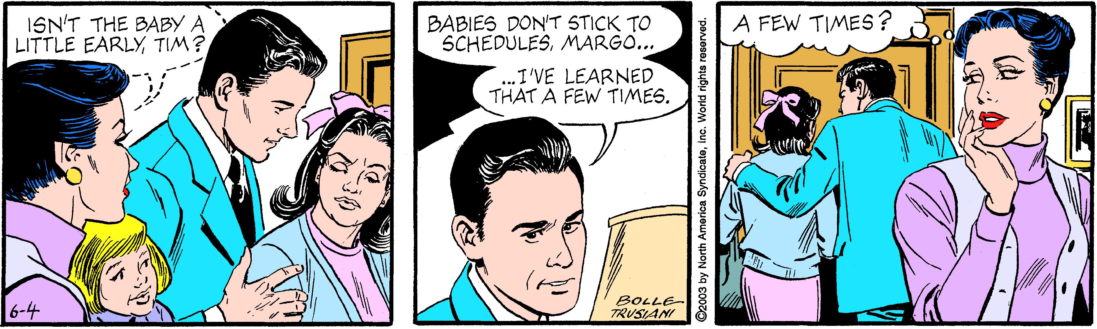 Happy OCR: ISN'T THE BABY A LITTLE EARLYTIM? BABIES DON'T STICK TO SCHEDULESMARGO... A FEW TIMES? ..I'VE LEARNED THAT A FEW TIMES. 6-4 BOLLE- TRUSIANI ©2003 by North America Syndicatoinc. World rights reserved. ISN'T THE BABY A LITTLE EARLYTIM? BABIES DON'T STICK TO SCHEDULESMARGO... A FEW TIMES? ..I'VE LEARNED THAT A FEW TIMES. 6-4 BOLLE- TRUSIANI ©2003 by North America Syndicatoinc. World rights reserved.