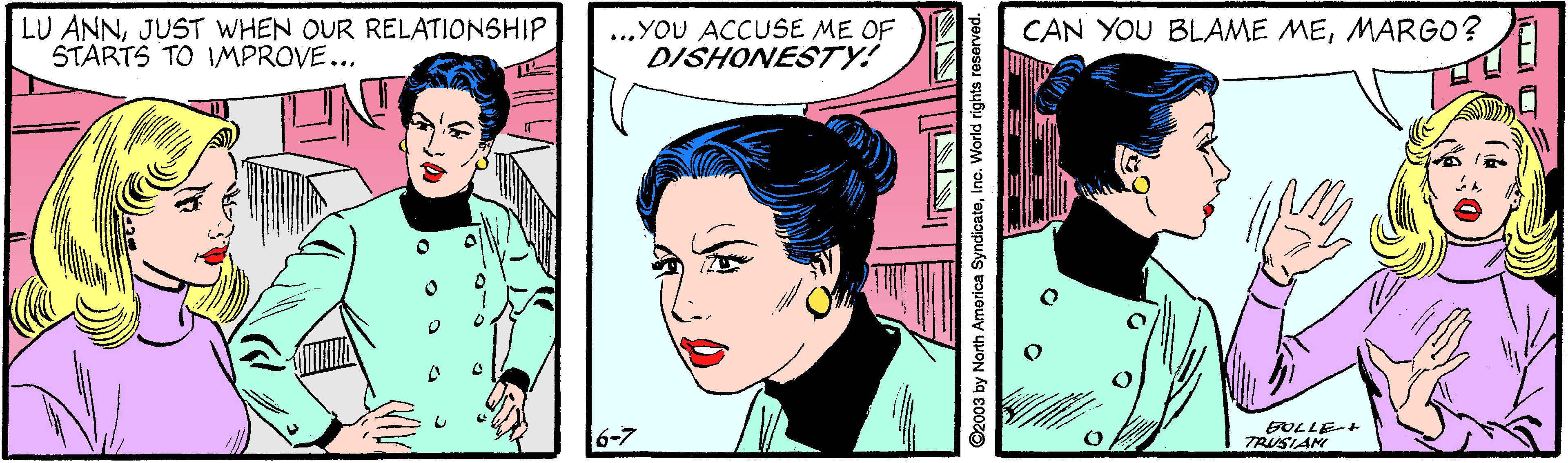 Art OCR: LU ANNJUST WHEN OUR RELATIONSHIP STARTS TO IMPROVE... ...YOU ACCUSE ME OF DISHONESTY! CAN YOU BLAME MEMARGO? EOLLE-+ TRUSIAN ©2003 by North America SyndicateInc. World rights reserved. ANIN LU ANNJUST WHEN OUR RELATIONSHIP STARTS TO IMPROVE... ...YOU ACCUSE ME OF DISHONESTY! CAN YOU BLAME MEMARGO? EOLLE-+ TRUSIAN ©2003 by North America SyndicateInc. World rights reserved. ANIN
