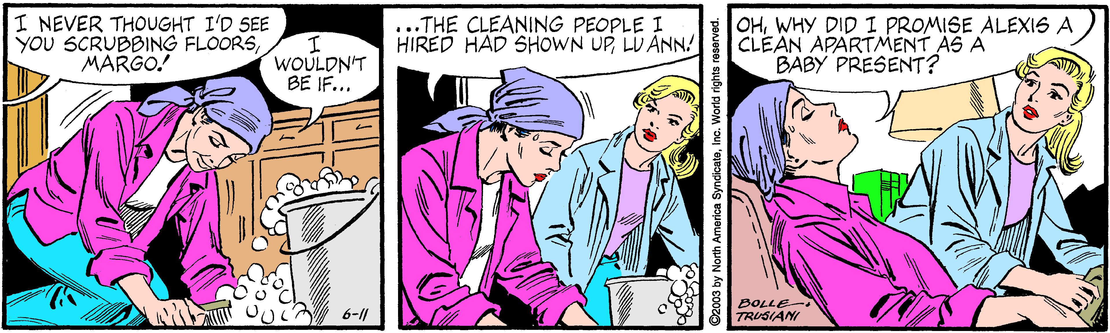 Art OCR: I NEVER THOUGHT I'D SEE YOU SCRUBBING FLOORSMARGO! ...THE CLEANING PEOPLE I HIRED HAD SHOWN UPLU ANN OHWHY DID I PROMISE ALEXIS A CLEAN APARTMENT AS A BABY PRESENT? WOULDN'T BE IF... BOLLE- TRUSIANI 6-11 92003 by North America SyndicateInc. World rights r I NEVER THOUGHT I'D SEE YOU SCRUBBING FLOORSMARGO! ...THE CLEANING PEOPLE I HIRED HAD SHOWN UPLU ANN OHWHY DID I PROMISE ALEXIS A CLEAN APARTMENT AS A BABY PRESENT? WOULDN'T BE IF... BOLLE- TRUSIANI 6-11 92003 by North America SyndicateInc. World rights r