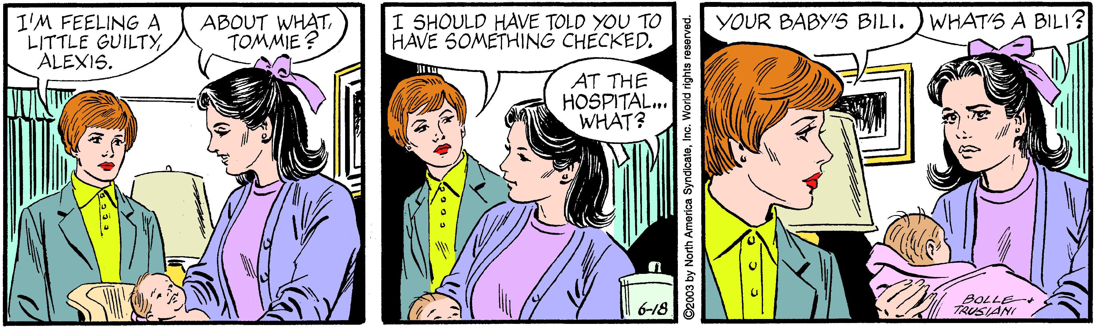 Organism OCR: I'M FEELINGA LITTLE GUILTYALEXIS. ABOUT WHATTOMMIE ? I SHOULD HAVE TOLD YOU TO HAVE SOMETHING CHECKED. WHAT'S A BILI? YOUR BABY'S BILI. AT THE HOSPITAL. WHAT? 6-18 BOLLE TRUSIANI ©2003 by North America SyndicateInc. World rights reserved. I'M FEELINGA LITTLE GUILTYALEXIS. ABOUT WHATTOMMIE ? I SHOULD HAVE TOLD YOU TO HAVE SOMETHING CHECKED. WHAT'S A BILI? YOUR BABY'S BILI. AT THE HOSPITAL. WHAT? 6-18 BOLLE TRUSIANI ©2003 by North America SyndicateInc. World rights reserved.