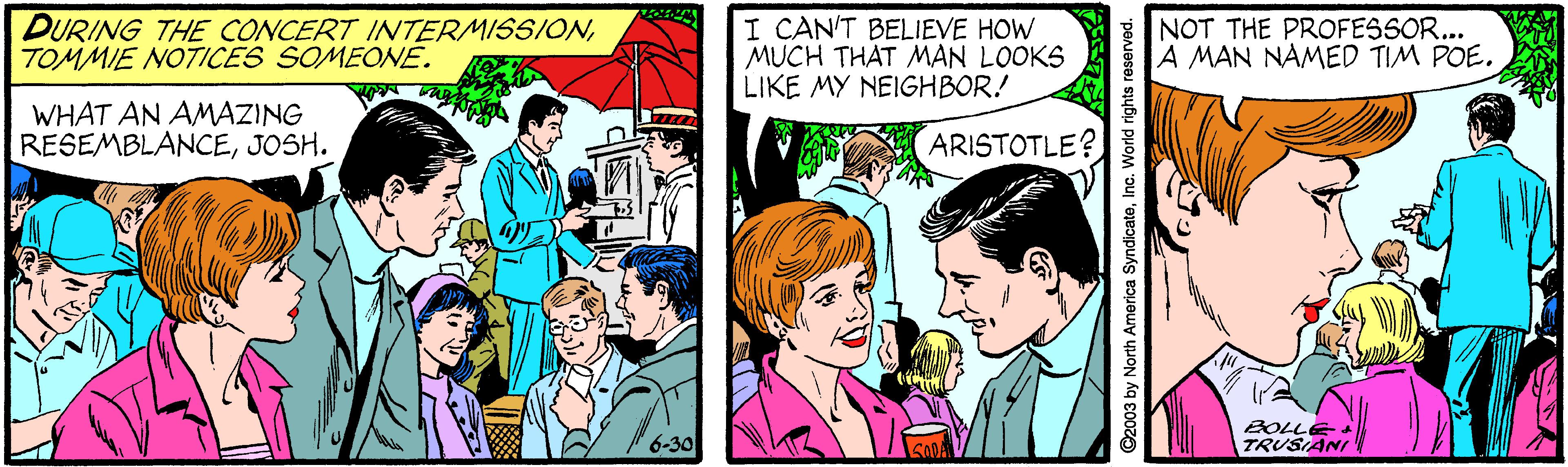 Comic book OCR: DURING THE CONCERT INTERMISSIONTOMMIE NOTICES SOMEONE. I CAN'T BELIEVE HOW MUCH THAT MAN LOOKS LIKE MY NEIGHBOR.! NOT THE PROFESSOR... A MAN NAMED TIM POE. WHAT AN AMAZING RESEMBLANCEJOSH. ARISTOTLE? BOLLE TRUSIANI 6-30 ©2003 by North America SyndicateInc. World rights reserved. DURING THE CONCERT INTERMISSIONTOMMIE NOTICES SOMEONE. I CAN'T BELIEVE HOW MUCH THAT MAN LOOKS LIKE MY NEIGHBOR.! NOT THE PROFESSOR... A MAN NAMED TIM POE. WHAT AN AMAZING RESEMBLANCEJOSH. ARISTOTLE? BOLLE TRUSIANI 6-30 ©2003 by North America SyndicateInc. World rights reserved.