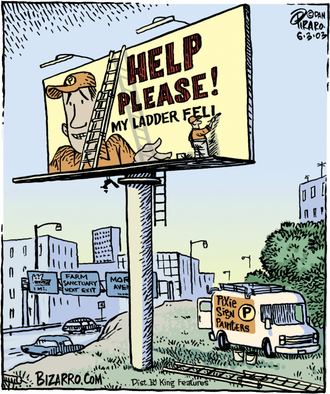 Drawing OCR: HELP PLEASE! 6.3:03 MY LADDER FELL FARM SANCTUARY NEXT EXIT MOR AVEN IMi. PXie SigN PAIntERS BIZARRO.COM wri Dist. King Features HELP PLEASE! 6.3:03 MY LADDER FELL FARM SANCTUARY NEXT EXIT MOR AVEN IMi. PXie SigN PAIntERS BIZARRO.COM wri Dist. King Features