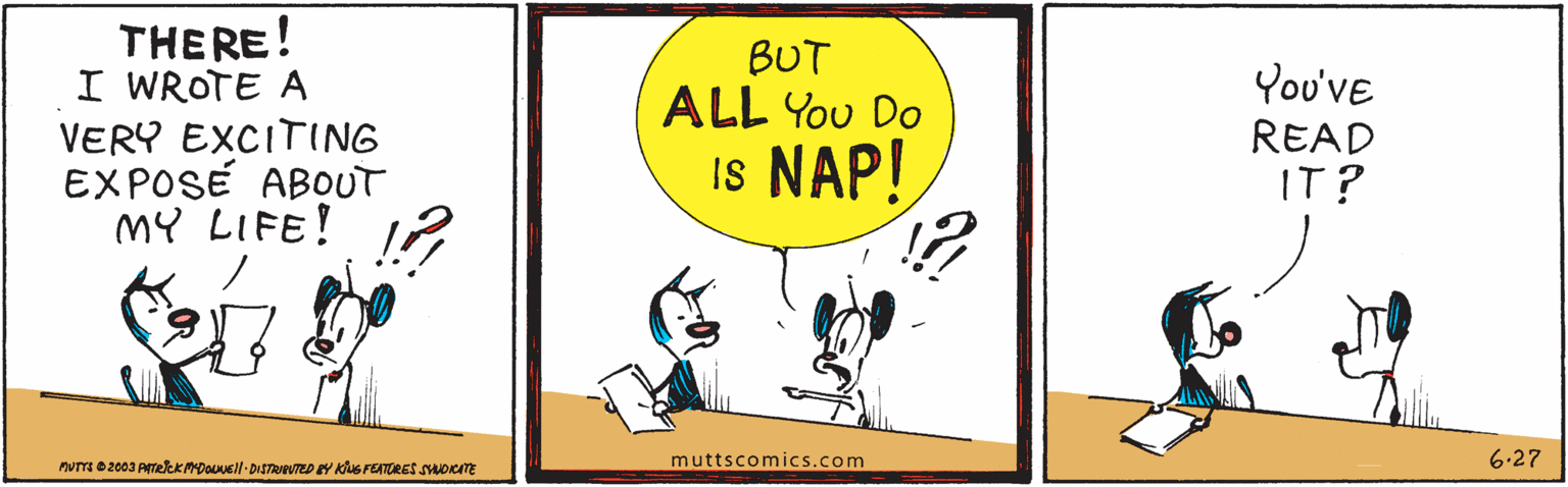 Art OCR: THERE! I WROTE A VERY EXCITING EXPOSÉ ABOUT mY LIFE! BUT ALL You Do You've READ IT? Is NAP! muttscomics.com 6.27 nvm 02003 AmekKMDOsll-DISTRBUTED EY KUS FENTORES suoTE THERE! I WROTE A VERY EXCITING EXPOSÉ ABOUT mY LIFE! BUT ALL You Do You've READ IT? Is NAP! muttscomics.com 6.27 nvm 02003 AmekKMDOsll-DISTRBUTED EY KUS FENTORES suoTE