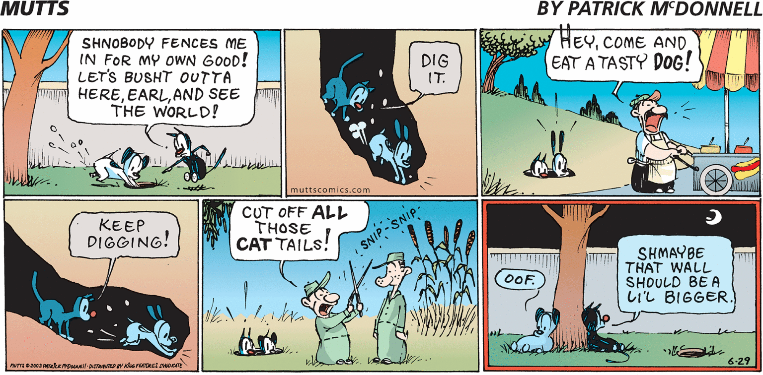 Adaptation OCR: MUTTS BY PATRICK M'DONNELL SHNOBODY FENCES ME IN FOR MY OWN GOOD! LET'S BUSHT OUTTA HEREAND SEE THE WORLD! HEYCOME AND EAT A TASTY DOG! DIG IT. muttscomics.com KEEP DIGGING! CUT OFF ALL THOSE CAT TAILS! SNIP -SNIP- SHMAYBE THAT WALL SHOULD BE A LIL BIGGER. OOF. 6-29 MUTTS BY PATRICK M'DONNELL SHNOBODY FENCES ME IN FOR MY OWN GOOD! LET'S BUSHT OUTTA HEREAND SEE THE WORLD! HEYCOME AND EAT A TASTY DOG! DIG IT. muttscomics.com KEEP DIGGING! CUT OFF ALL THOSE CAT TAILS! SNIP -SNIP- SHMAYBE THAT WALL SHOULD BE A LIL BIGGER. OOF. 6-29