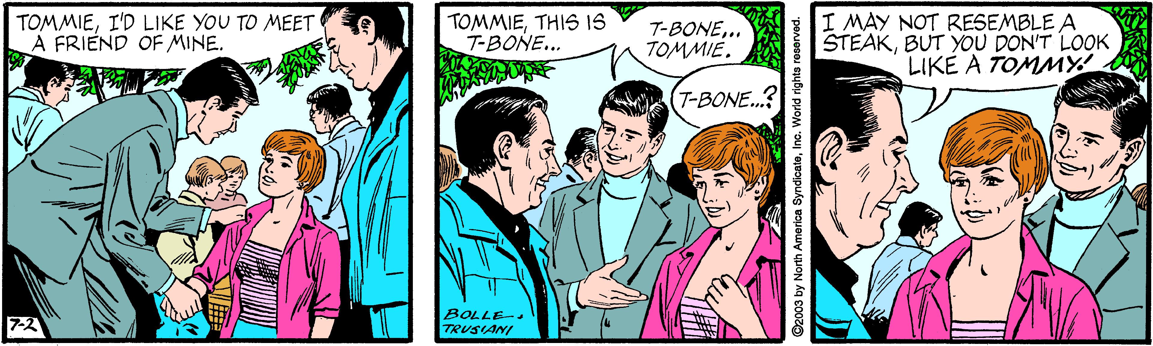Happy OCR: TOMMIEI'D LIKE YOU TO MEET A FRIEND OF MINE. TOMMIETHIS IS T-BONE... T-BONE.. TOMMIE. I MAY NOT RESEMBLE A STEAKBUT YOU DON'T LOOK LIKE A TOMMY T-BONE...? BOLLE-. TRUSIANI 7-2 2003 by North America SyndicateInc. World righte roserved. TOMMIEI'D LIKE YOU TO MEET A FRIEND OF MINE. TOMMIETHIS IS T-BONE... T-BONE.. TOMMIE. I MAY NOT RESEMBLE A STEAKBUT YOU DON'T LOOK LIKE A TOMMY T-BONE...? BOLLE-. TRUSIANI 7-2 2003 by North America SyndicateInc. World righte roserved.