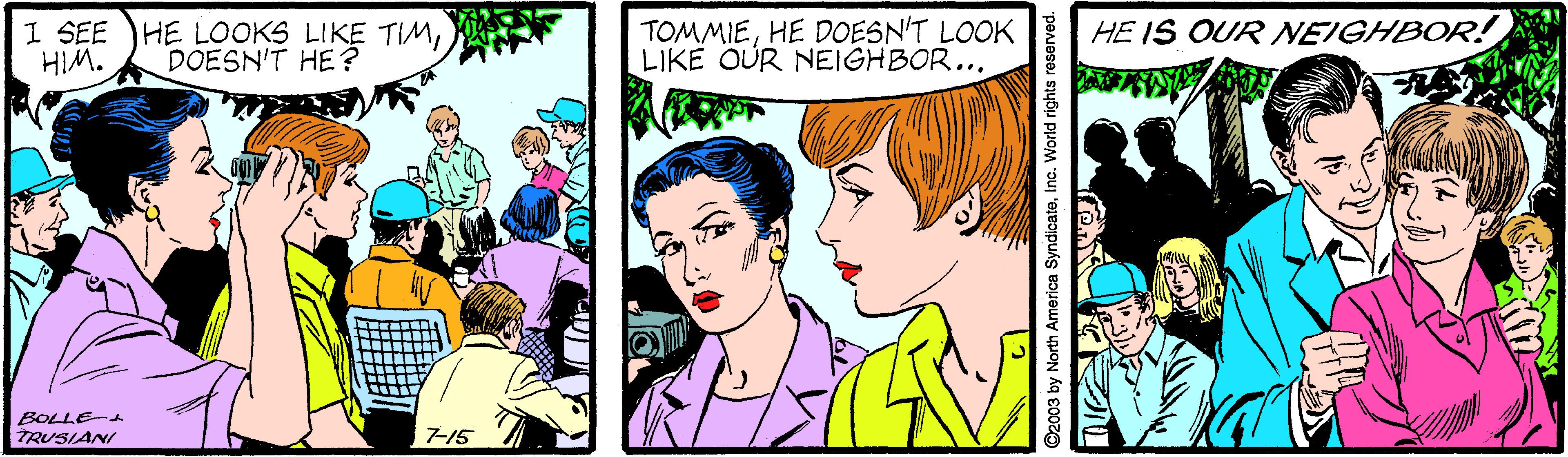 Font OCR: I SEE HE LOOKS LIKE TIMHIM. TOMMIEHE DOESN'T LOOK LIKE OUR NEIGHBOR... HE IS OUR NEIGHBOR! DOESN'T HE ? BOLLE- TRUSIANI 7-15 ©2003 by North America SyndicateInc. World rights reserved. I SEE HE LOOKS LIKE TIMHIM. TOMMIEHE DOESN'T LOOK LIKE OUR NEIGHBOR... HE IS OUR NEIGHBOR! DOESN'T HE ? BOLLE- TRUSIANI 7-15 ©2003 by North America SyndicateInc. World rights reserved.
