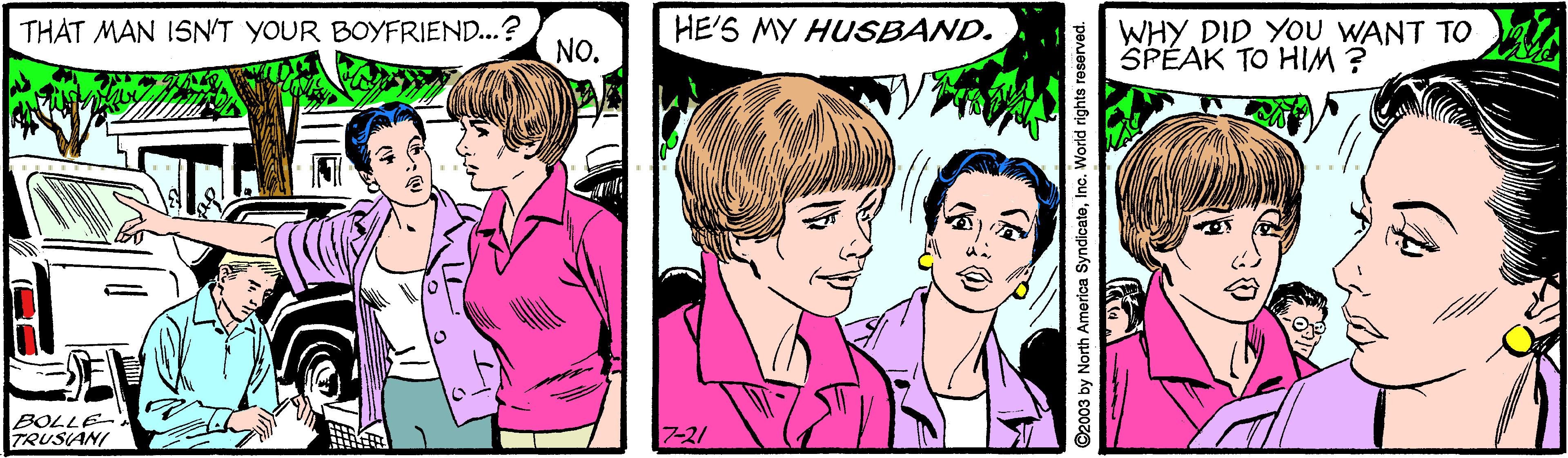 Adaptation OCR: THAT MAN ISN'T YOUR BOYFRIEND...? NO. HE'S MY HUSBAND. WHY DID YOU WANT TO SPÉAK TO HIM ? BOLLE- TRUSIANI 7-21 ©2003 by North America SyndicateInc. World rights reserved. THAT MAN ISN'T YOUR BOYFRIEND...? NO. HE'S MY HUSBAND. WHY DID YOU WANT TO SPÉAK TO HIM ? BOLLE- TRUSIANI 7-21 ©2003 by North America SyndicateInc. World rights reserved.