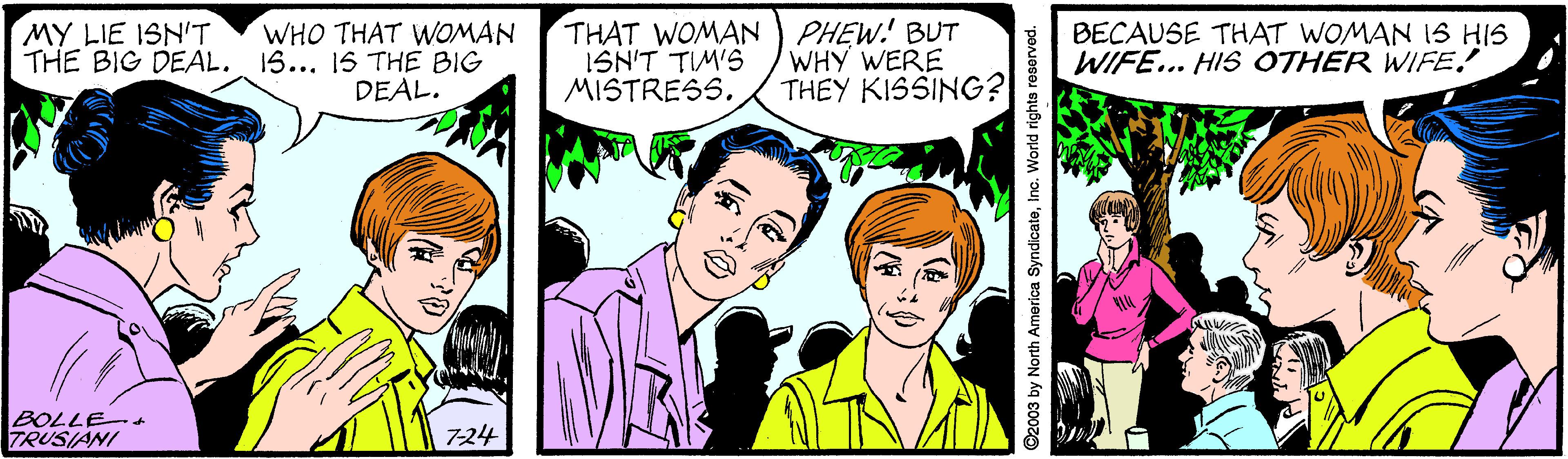 Interaction OCR: WHO THAT WOMAN THE BIG DEAL. 15... 15 THE BIG DEAL. THAT WOMAN PHEW! BUT ISN'T TIM'S MISTRESS. BECAUSE THAT WOMAN IS HIS WIFE... HIS OTHER WIFE! MY LIE ISN'T WHY WERE THEY KISSING? BOLLEot TRUSIANI 724 ©2003 by North America SyndicateInc. World rights reserved. WHO THAT WOMAN THE BIG DEAL. 15... 15 THE BIG DEAL. THAT WOMAN PHEW! BUT ISN'T TIM'S MISTRESS. BECAUSE THAT WOMAN IS HIS WIFE... HIS OTHER WIFE! MY LIE ISN'T WHY WERE THEY KISSING? BOLLEot TRUSIANI 724 ©2003 by North America SyndicateInc. World rights reserved.