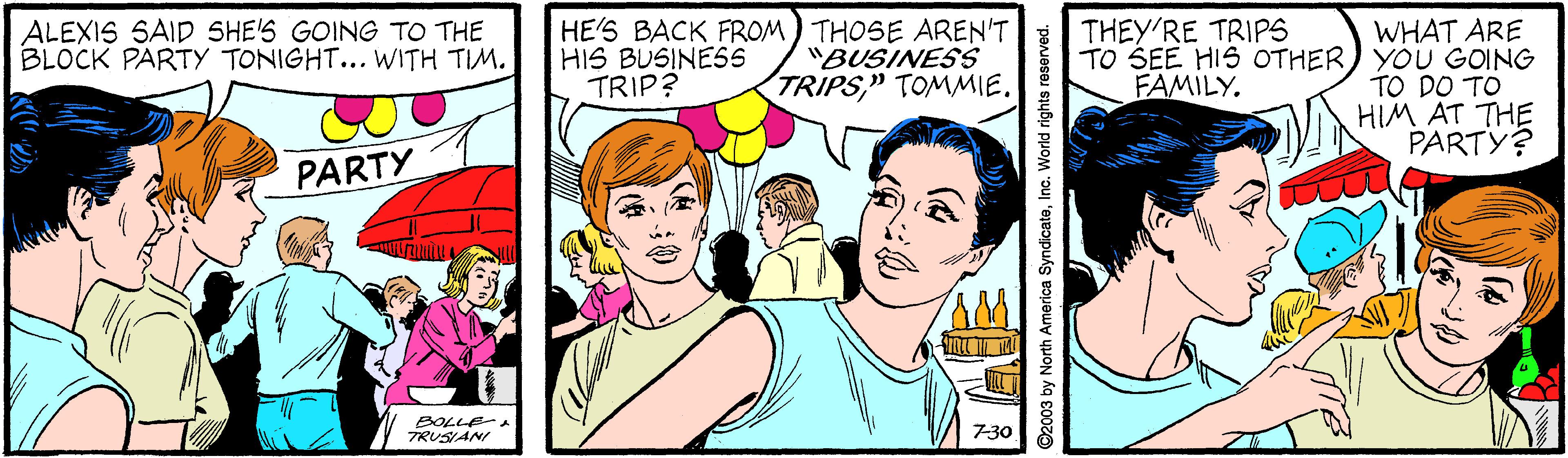 Happy OCR: HE'S BACK FROM ) THOSE AREN'T HIS BUSINES5 TRIP? WHAT ARE TO SEE HIS OTHER) YOU GOING TO DO TO HIM AT THE PARTY? ALEXIS SAID SHE'S GOING TO THE BLOCK PARTY TONIGHT... WITH TIM. THEY'RE TRIPS "BUSINESS TRIPS" TOMMIE. FAMILY. PARTY BOLLE-A TRUSANI 7-30 ©2003 by North America SyndicateInc. World rights reserved. HE'S BACK FROM ) THOSE AREN'T HIS BUSINES5 TRIP? WHAT ARE TO SEE HIS OTHER) YOU GOING TO DO TO HIM AT THE PARTY? ALEXIS SAID SHE'S GOING TO THE BLOCK PARTY TONIGHT... WITH TIM. THEY'RE TRIPS "BUSINESS TRIPS" TOMMIE. FAMILY. PARTY BOLLE-A TRUSANI 7-30 ©2003 by North America SyndicateInc. World rights reserved.