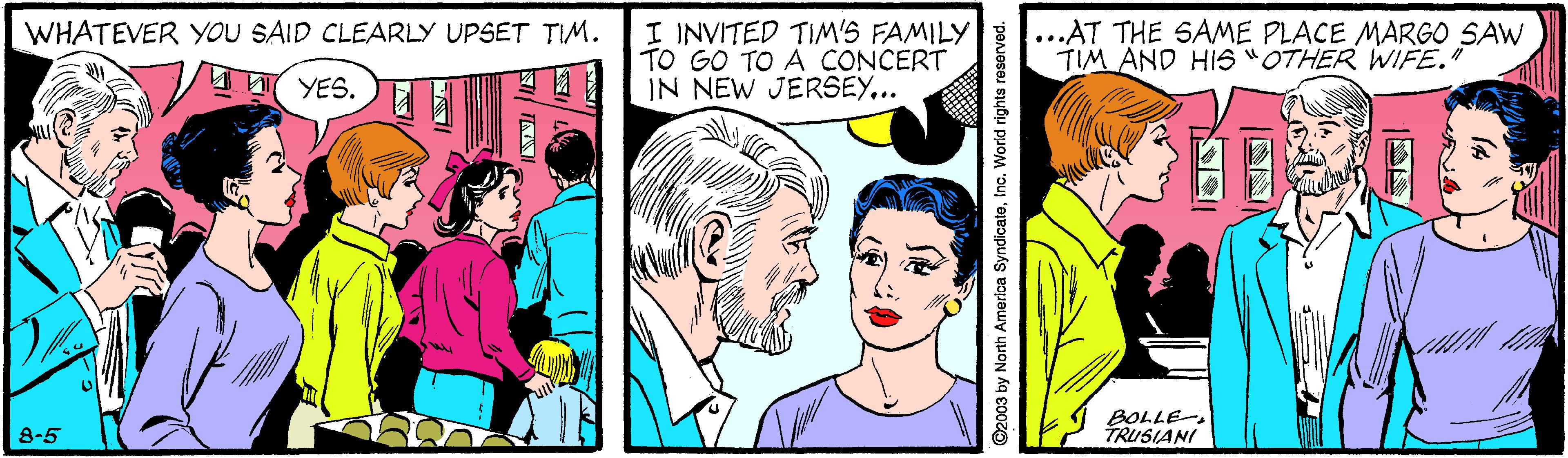 Cartoon OCR: I INVITED TIM'S FAMILY TO GO TO A CONCERT IN NEW JERSEY... ...AT THE SAME PLACE MARGO SAW TIM AND HIS "OTHER WIFE." WHATEVER YOU SAID CLEARLY UPSET TIM. YES. BOLLE TRUSIANI 8-5 ©2003 by North America SyndicateInc. Worid rights reserved. I INVITED TIM'S FAMILY TO GO TO A CONCERT IN NEW JERSEY... ...AT THE SAME PLACE MARGO SAW TIM AND HIS "OTHER WIFE." WHATEVER YOU SAID CLEARLY UPSET TIM. YES. BOLLE TRUSIANI 8-5 ©2003 by North America SyndicateInc. Worid rights reserved.