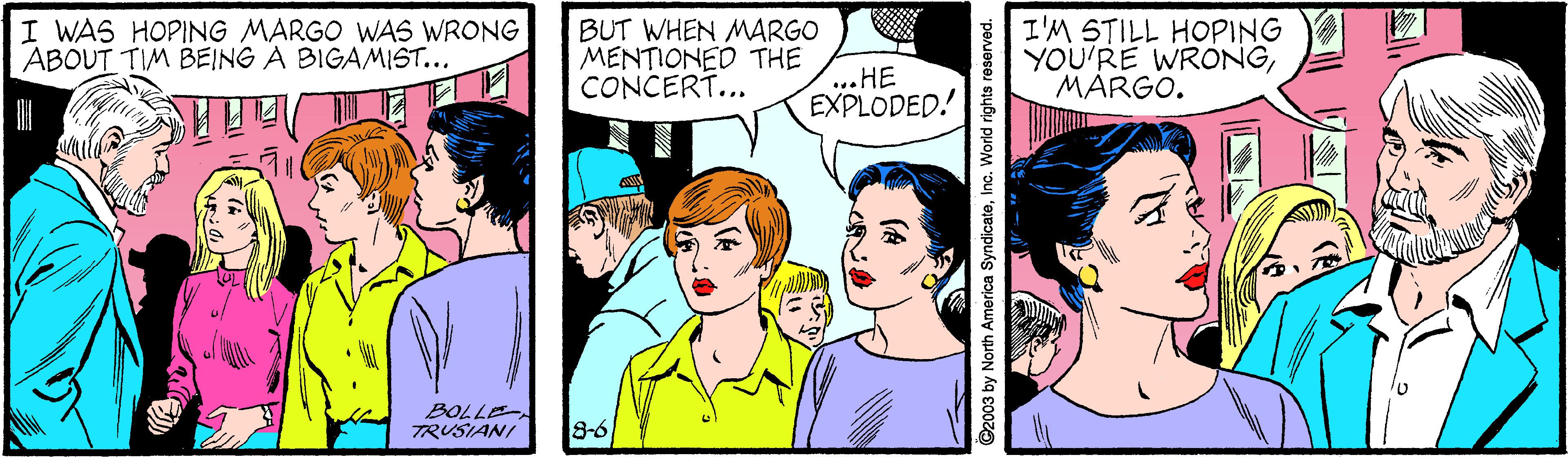 Organism OCR: I WAS HOPING MARGO WAS WRONG ABOUT TIM BEING A BIGAMIST... BUT WHEN MARGO MENTIONED THE CONCERT... I'M STILL HOPING YOU'RE WRONGMARGO. ...HE EXPLODED! BOLLE TRUSIANI 8-6 92003 by North America SyndicateInc. World rights reserved. I WAS HOPING MARGO WAS WRONG ABOUT TIM BEING A BIGAMIST... BUT WHEN MARGO MENTIONED THE CONCERT... I'M STILL HOPING YOU'RE WRONGMARGO. ...HE EXPLODED! BOLLE TRUSIANI 8-6 92003 by North America SyndicateInc. World rights reserved.